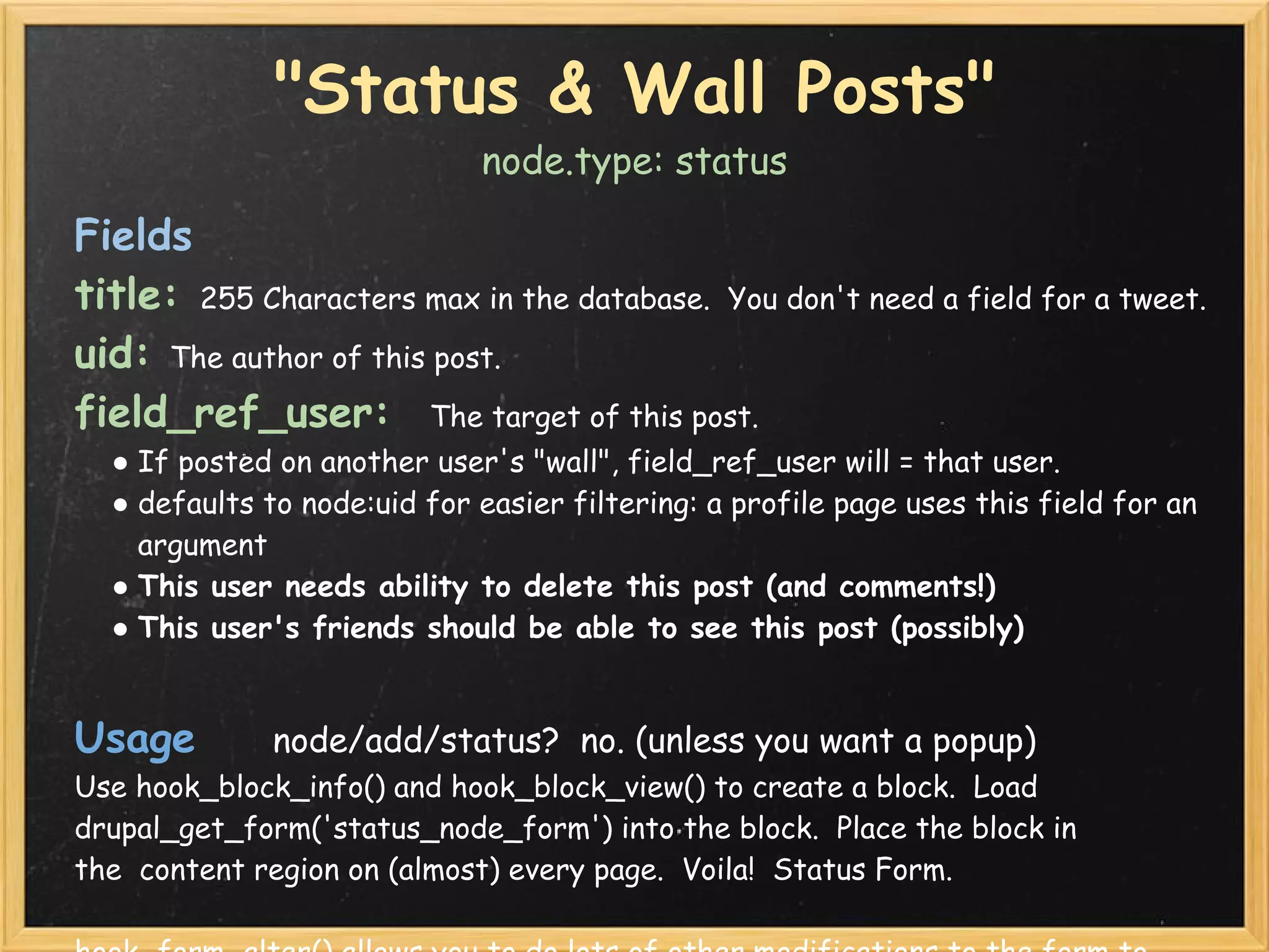 "Status & Wall Posts"
                             node.type: status

Fields
title: 255 Characters max in the database.  You don't need a field for a tweet.
uid: The author of this post.
field_ref_user:  The target of this post.  
  ● If posted on another user's "wall", field_ref_user will = that user.
  ● defaults to node:uid for easier filtering: a profile page uses this field for an
    argument
  ● This user needs ability to delete this post (and comments!)
  ● This user's friends should be able to see this post (possibly)


Usage    node/add/status?  no. (unless you want a popup)
Use hook_block_info() and hook_block_view() to create a block.  Load
drupal_get_form('status_node_form') into the block.  Place the block in
the  content region on (almost) every page.  Voila!  Status Form.
 