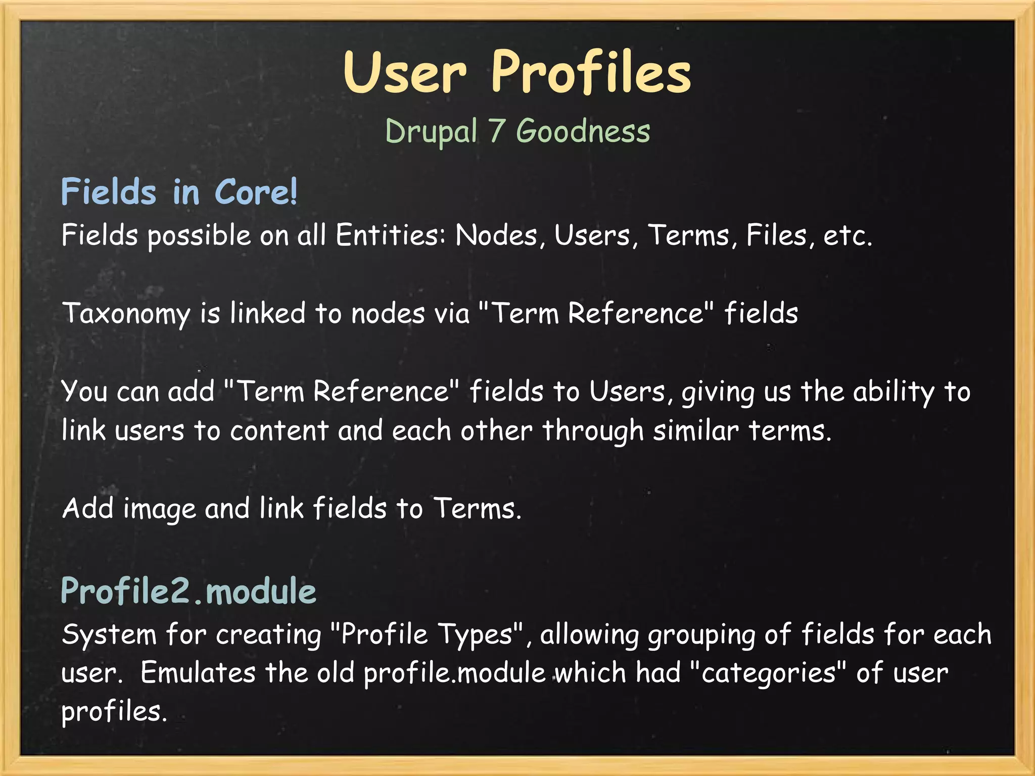 User Profiles
                         Drupal 7 Goodness

Fields in Core!
Fields possible on all Entities: Nodes, Users, Terms, Files, etc.

Taxonomy is linked to nodes via "Term Reference" fields

You can add "Term Reference" fields to Users, giving us the ability to
link users to content and each other through similar terms.

Add image and link fields to Terms.


Profile2.module
System for creating "Profile Types", allowing grouping of fields for each
user.  Emulates the old profile.module which had "categories" of user
profiles.
 