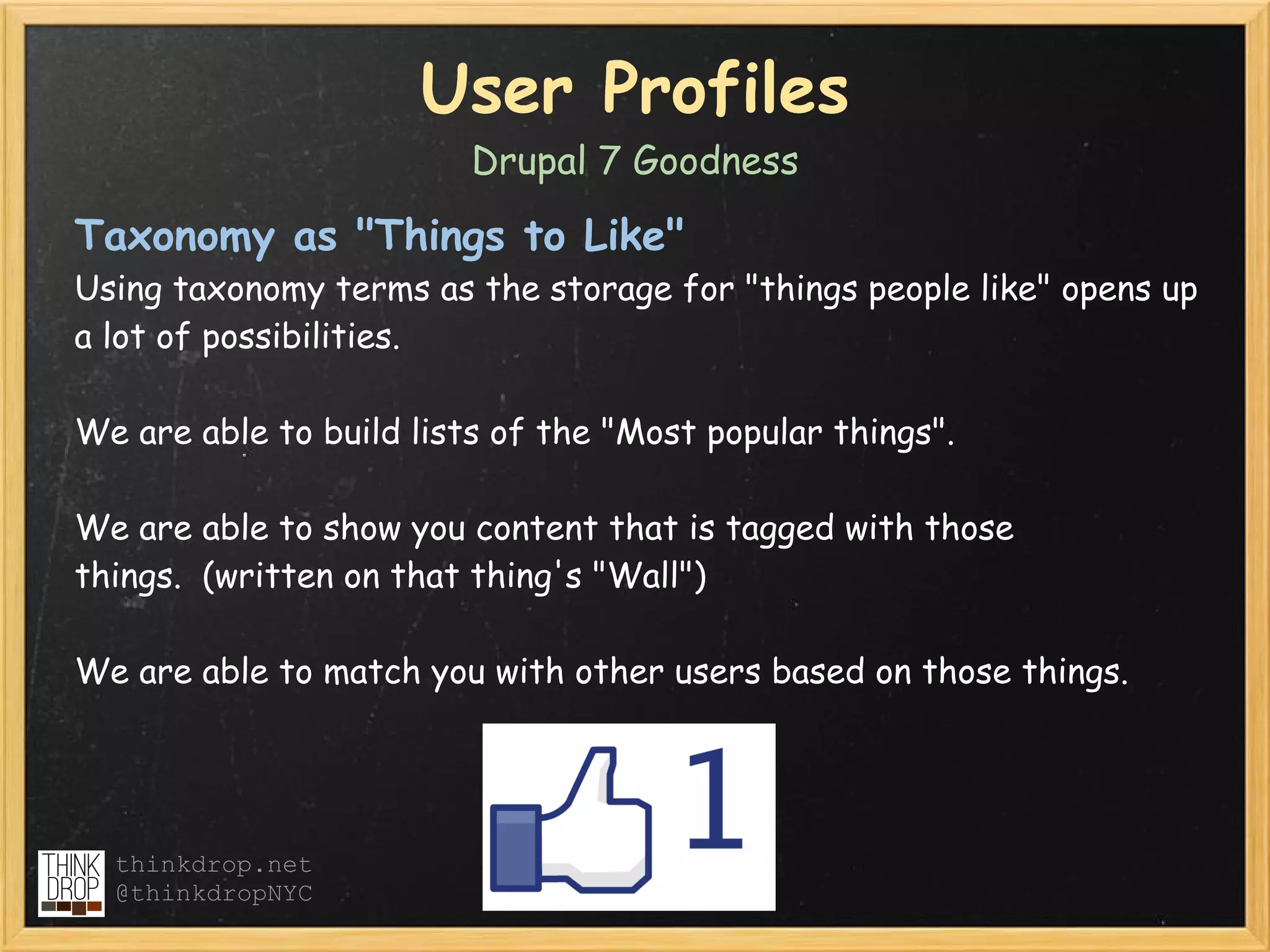 User Profiles
                         Drupal 7 Goodness

Taxonomy as "Things to Like" 
Using taxonomy terms as the storage for "things people like" opens up
a lot of possibilities.

We are able to build lists of the "Most popular things".

We are able to show you content that is tagged with those
things.  (written on that thing's "Wall")

We are able to match you with other users based on those things.




  thinkdrop.net
  @thinkdropNYC
 