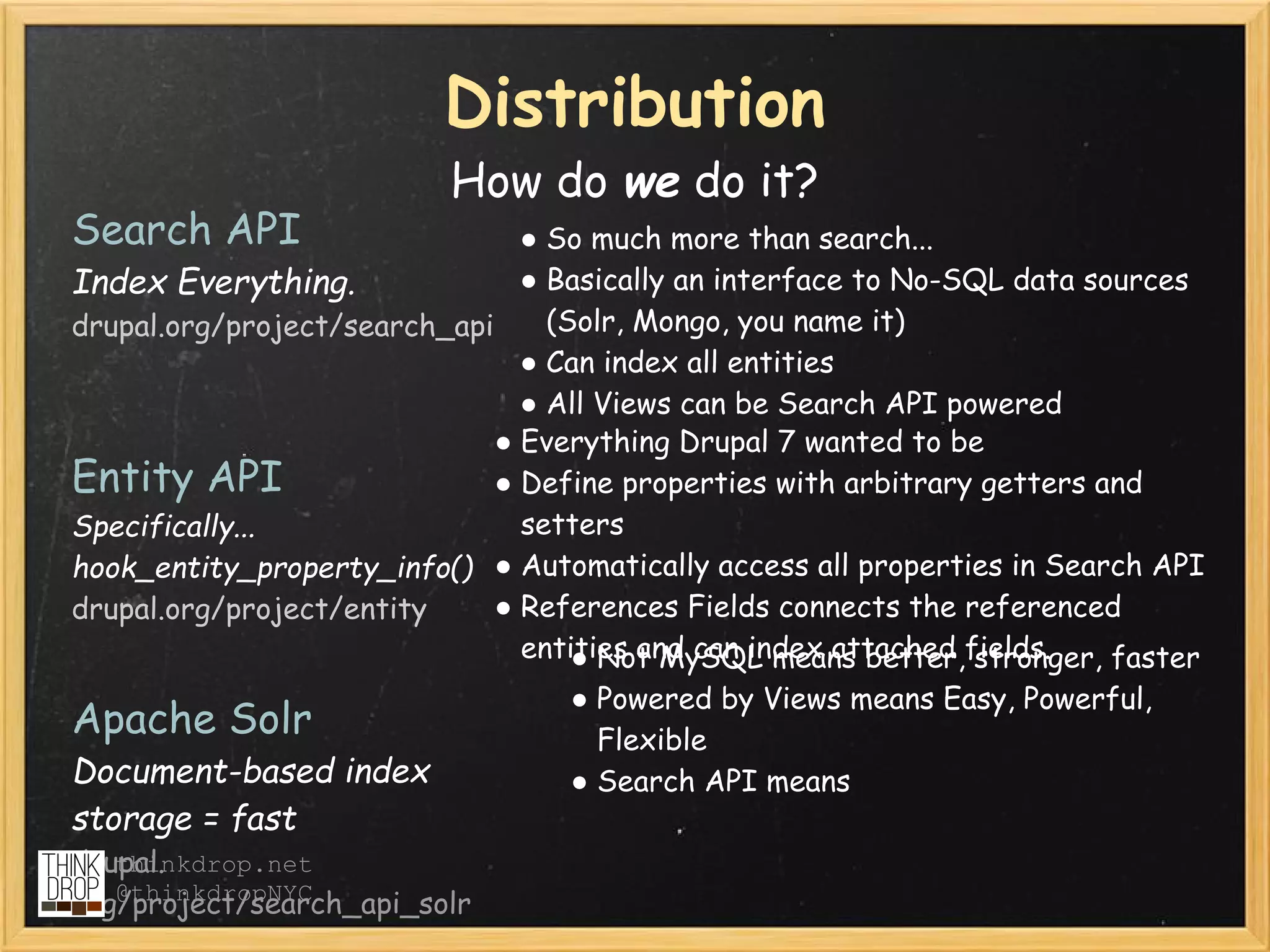 Distribution
                          How do we do it?
Search API                      ● So much more than search...
Index Everything.               ● Basically an interface to No-SQL data sources
drupal.org/project/search_api     (Solr, Mongo, you name it)
                                ● Can index all entities
                                ● All Views can be Search API powered
                              ● Everything Drupal 7 wanted to be
Entity API                    ● Define properties with arbitrary getters and
Specifically...                 setters
hook_entity_property_info() ● Automatically access all properties in Search API
drupal.org/project/entity     ● References Fields connects the referenced
                                entities and can index attached fields.
                                    ● Not MySQL means better, stronger, faster
                                  ● Powered by Views means Easy, Powerful,
Apache Solr                         Flexible
Document-based index              ● Search API means
storage = fast
drupal.
   thinkdrop.net
   @thinkdropNYC
org/project/search_api_solr
 