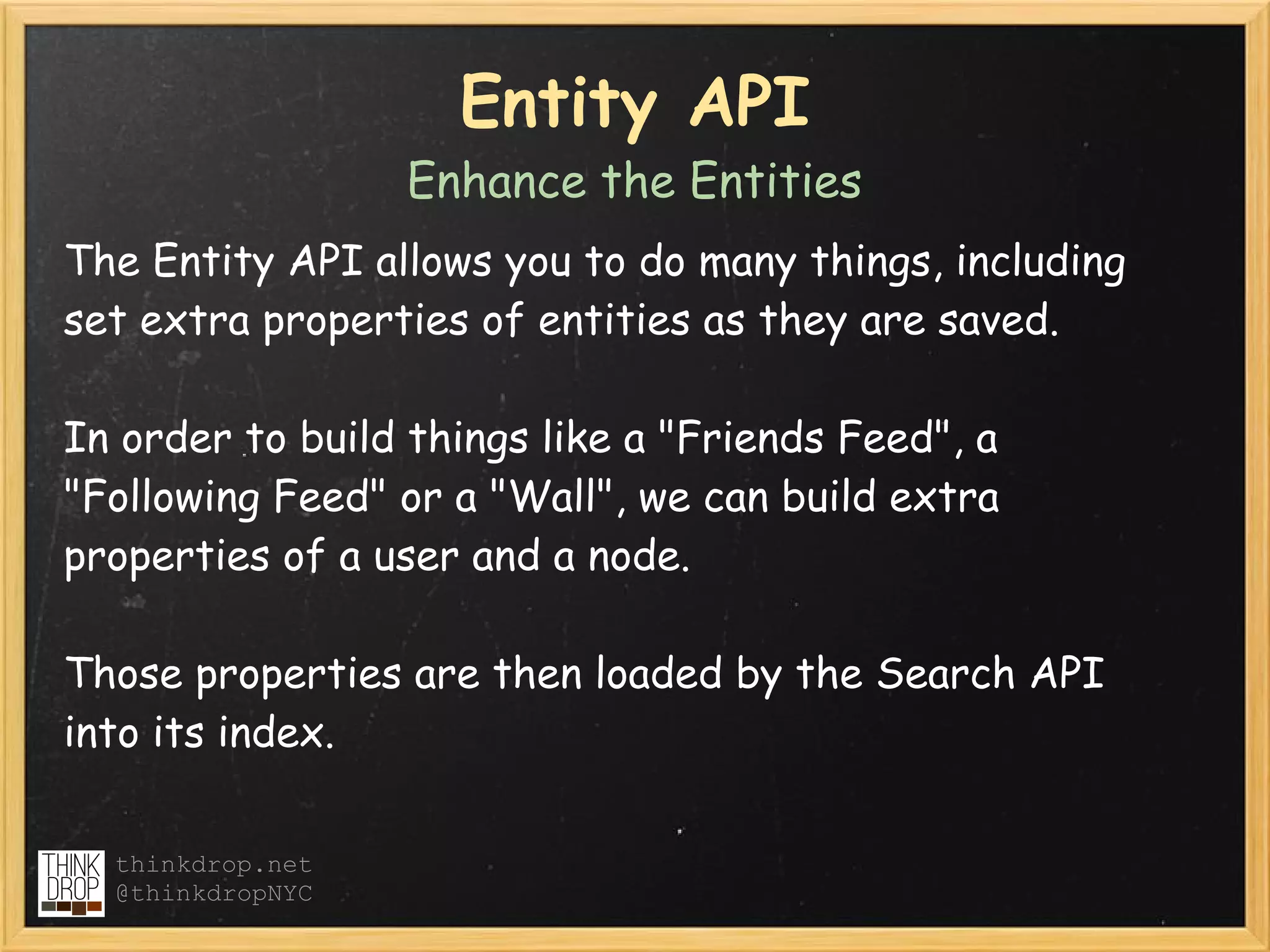 Entity API
                  Enhance the Entities
The Entity API allows you to do many things, including
set extra properties of entities as they are saved.  

In order to build things like a "Friends Feed", a
"Following Feed" or a "Wall", we can build extra
properties of a user and a node.

Those properties are then loaded by the Search API
into its index.

  thinkdrop.net
  @thinkdropNYC
 