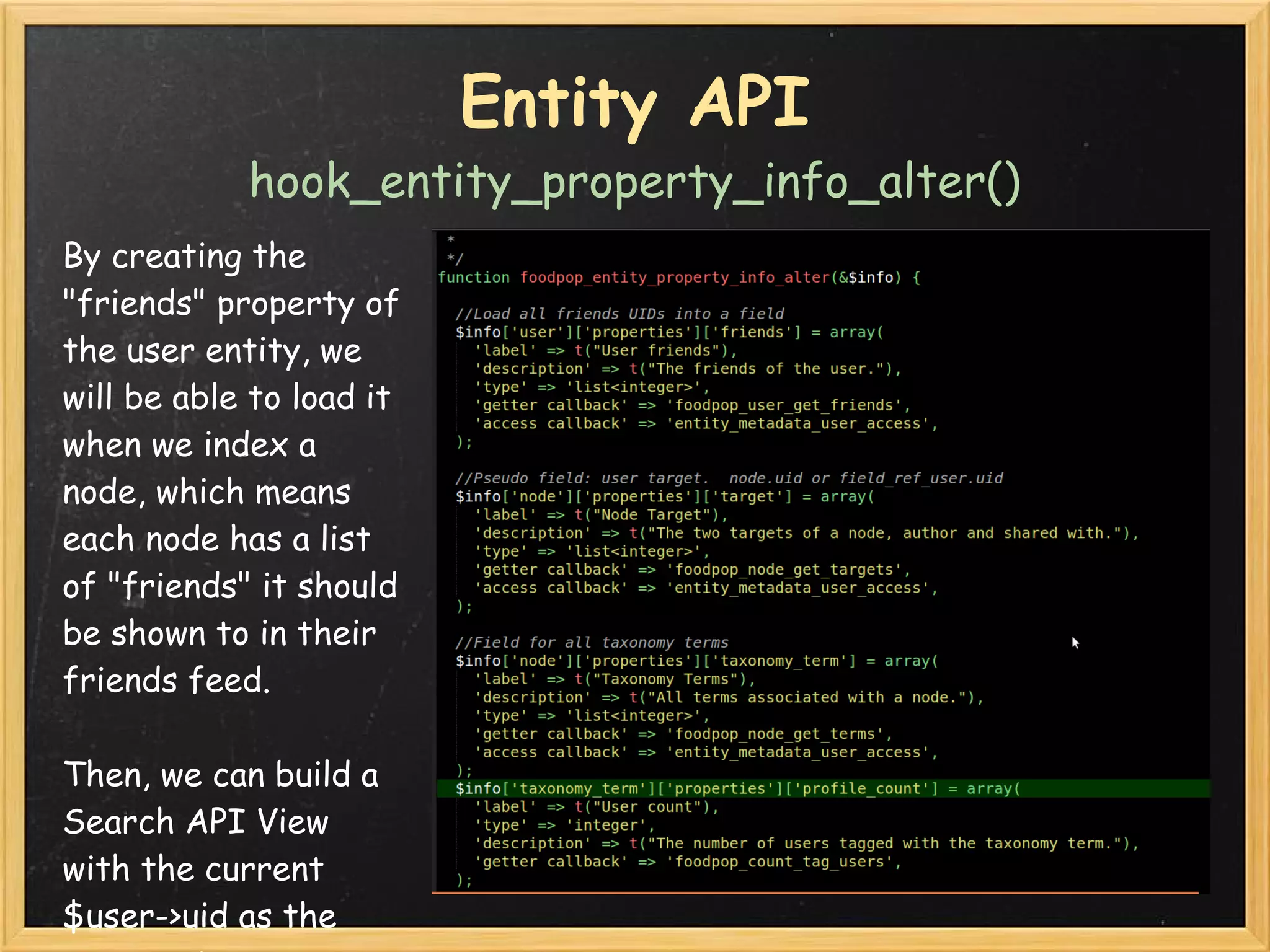 Entity API
            hook_entity_property_info_alter()
By creating the
"friends" property of
the user entity, we
will be able to load it
when we index a
node, which means
each node has a list
of "friends" it should
be shown to in their
friends feed.  

Then, we can build a
Search API View
with the current 
$user->uid as the
 
