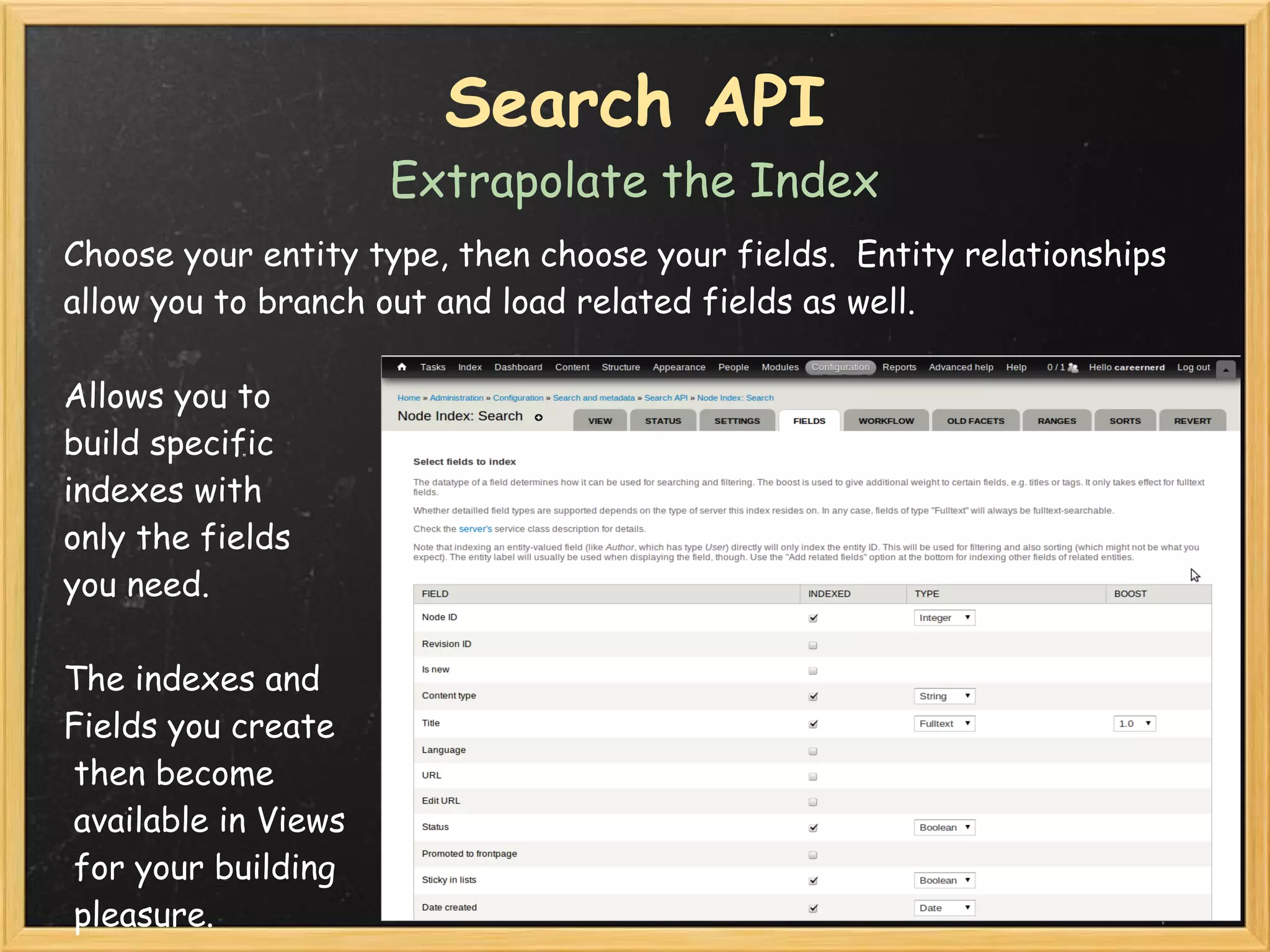 Search API
                      Extrapolate the Index
Choose your entity type, then choose your fields.  Entity relationships
allow you to branch out and load related fields as well.

Allows you to 
build specific 
indexes with
only the fields
you need.

The indexes and 
Fields you create
 then become
 available in Views
 for your building
 pleasure.
 