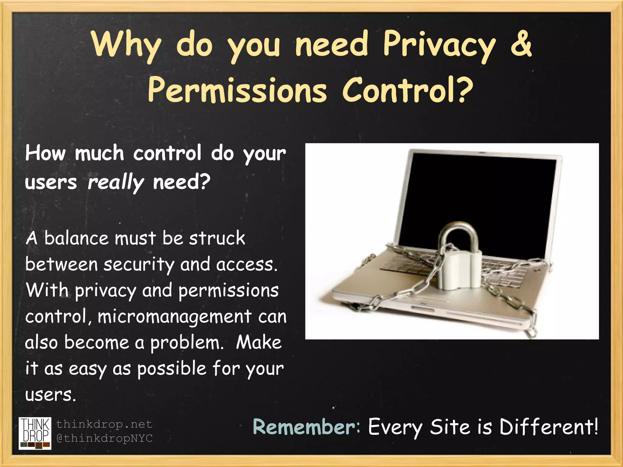 Why do you need Privacy &
         Permissions Control?
How much control do your
users really need?

A balance must be struck
between security and access.
With privacy and permissions
control, micromanagement can
also become a problem.  Make
it as easy as possible for your
users.
   thinkdrop.net
   @thinkdropNYC
                          Remember: Every Site is Different!
 