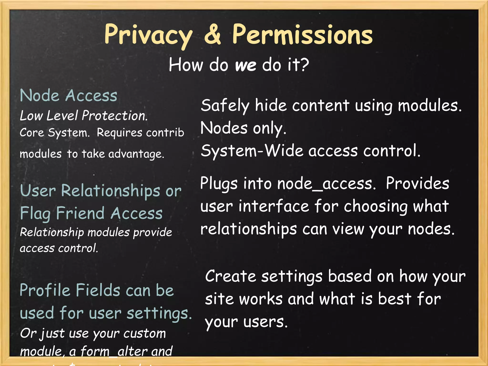 Privacy & Permissions
                             How do we do it?
Node Access
                                 Safely hide content using modules.
Low Level Protection.
Core System.  Requires contrib   Nodes only.
modules to take advantage.       System-Wide access control.

User Relationships or            Plugs into node_access.  Provides
Flag Friend Access               user interface for choosing what
Relationship modules provide     relationships can view your nodes.
access control.

                        Create settings based on how your
Profile Fields can be
                        site works and what is best for
used for user settings.
                        your users.
Or just use your custom
module, a form_alter and
 