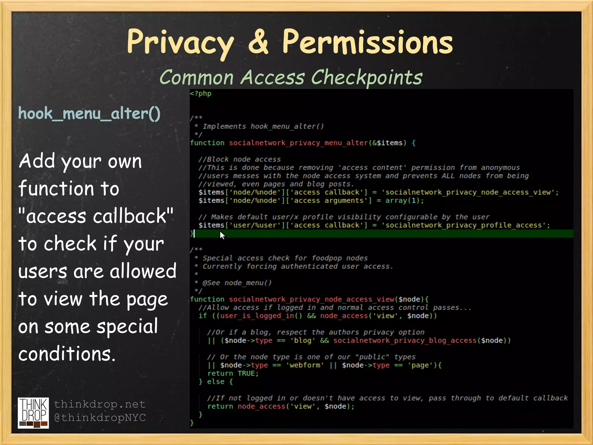 Privacy & Permissions
                    Common Access Checkpoints
hook_menu_alter()


Add your own
function to
"access callback"
to check if your
users are allowed
to view the page
on some special
conditions.

    thinkdrop.net
    @thinkdropNYC
 