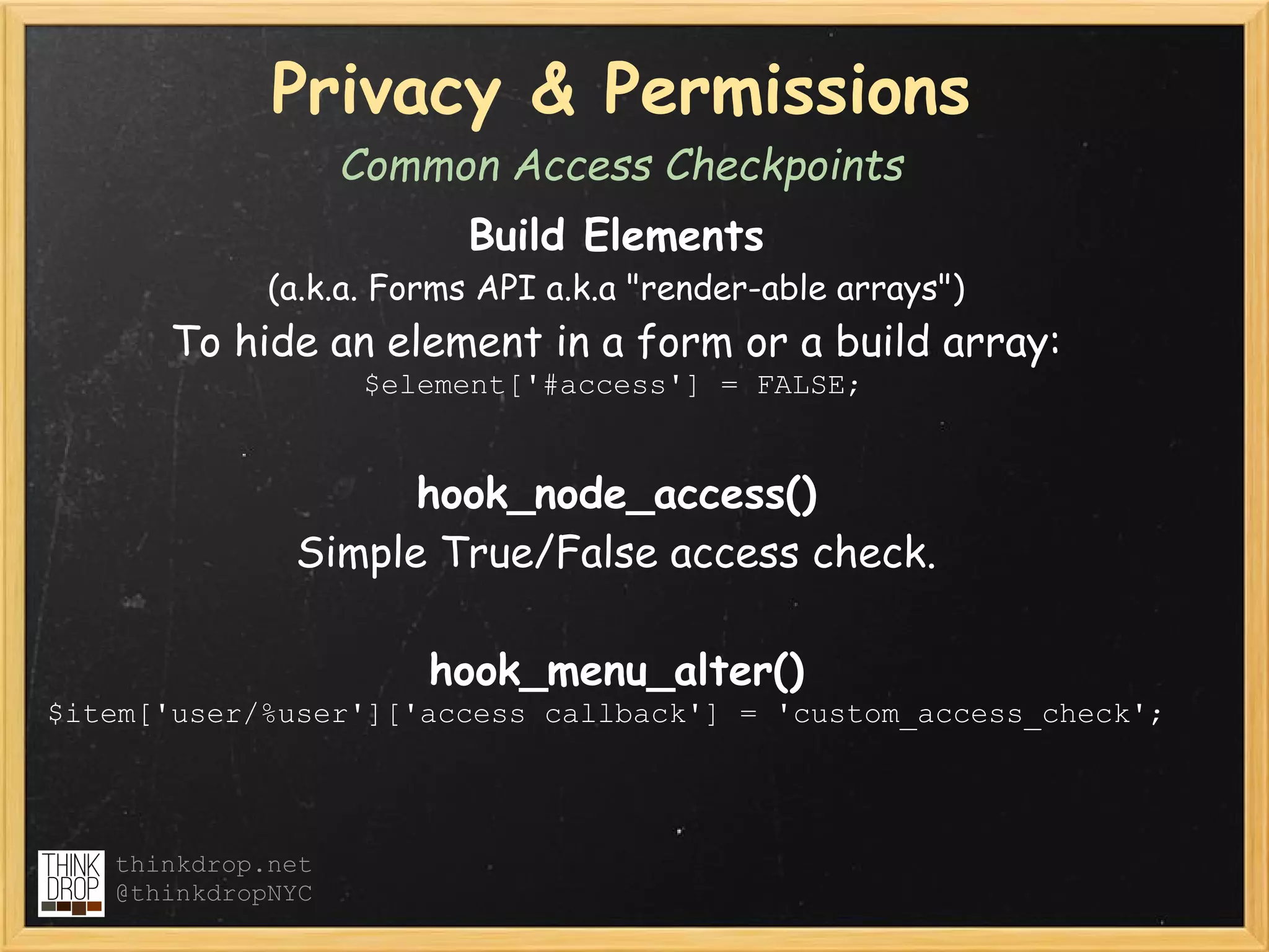 Privacy & Permissions
                   Common Access Checkpoints
                         Build Elements
             (a.k.a. Forms API a.k.a "render-able arrays")
      To hide an element in a form or a build array:
                    $element['#access'] = FALSE;


                    hook_node_access()
              Simple True/False access check.

                       hook_menu_alter()  
$item['user/%user']['access callback'] = 'custom_access_check';




   thinkdrop.net
   @thinkdropNYC
 