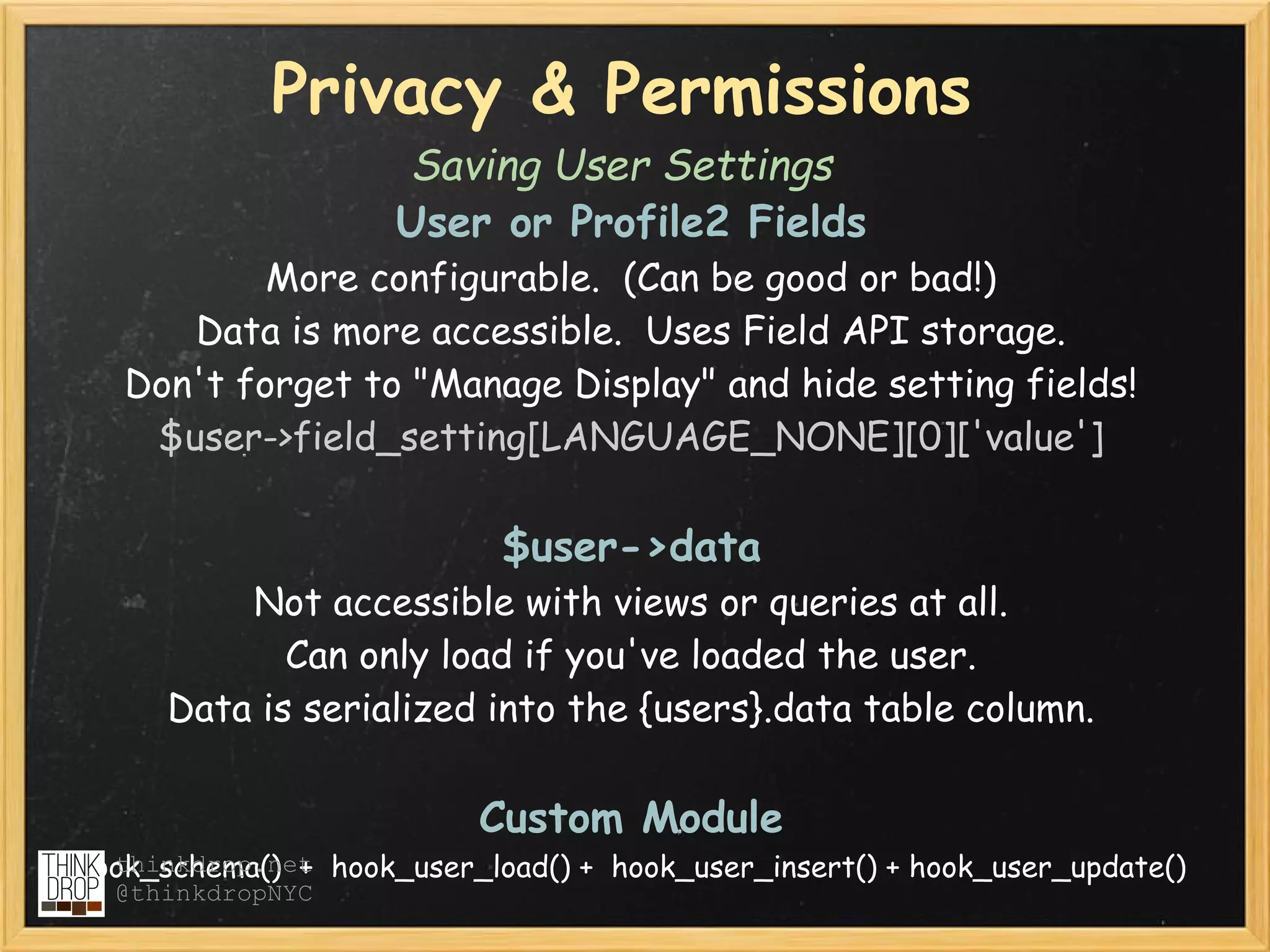 Privacy & Permissions
                      Saving User Settings
                      User or Profile2 Fields
           More configurable.  (Can be good or bad!)  
      Data is more accessible.  Uses Field API storage.
   Don't forget to "Manage Display" and hide setting fields!
    $user->field_setting[LANGUAGE_NONE][0]['value']

                             $user->data
          Not accessible with views or queries at all.  
             Can only load if you've loaded the user.
      Data is serialized into the {users}.data table column.  

                           Custom Module
hook_schema()  +  hook_user_load() +  hook_user_insert() + hook_user_update()
  thinkdrop.net
  @thinkdropNYC
 