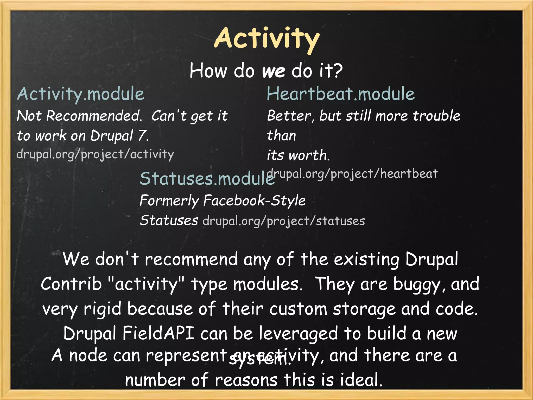 Activity
                              How do we do it?
Activity.module                         Heartbeat.module
Not Recommended.  Can't get it          Better, but still more trouble
to work on Drupal 7.                    than
drupal.org/project/activity             its worth.
                                  drupal.org/project/heartbeat
                    Statuses.module 
                    Formerly Facebook-Style
                    Statuses drupal.org/project/statuses

      We don't recommend any of the existing Drupal
    Contrib "activity" type modules.  They are buggy, and
    very rigid because of their custom storage and code.  
      Drupal FieldAPI can be leveraged to build a new
     A node can represent system.
                            an activity, and there are a
               number of reasons this is ideal.
 