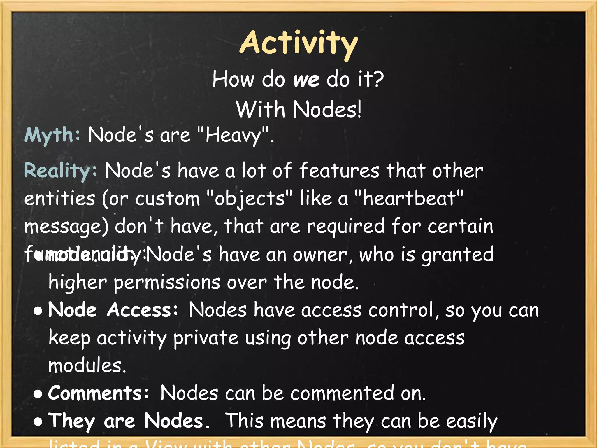 Activity
                   How do we do it?
                     With Nodes!
Myth: Node's are "Heavy".
Reality: Node's have a lot of features that other
entities (or custom "objects" like a "heartbeat"
message) don't have, that are required for certain
functionality:
 ● node.uid: Node's have an owner, who is granted
   higher permissions over the node.  
 ● Node Access: Nodes have access control, so you can
   keep activity private using other node access
   modules.
 ● Comments: Nodes can be commented on.
 ● They are Nodes.  This means they can be easily
 