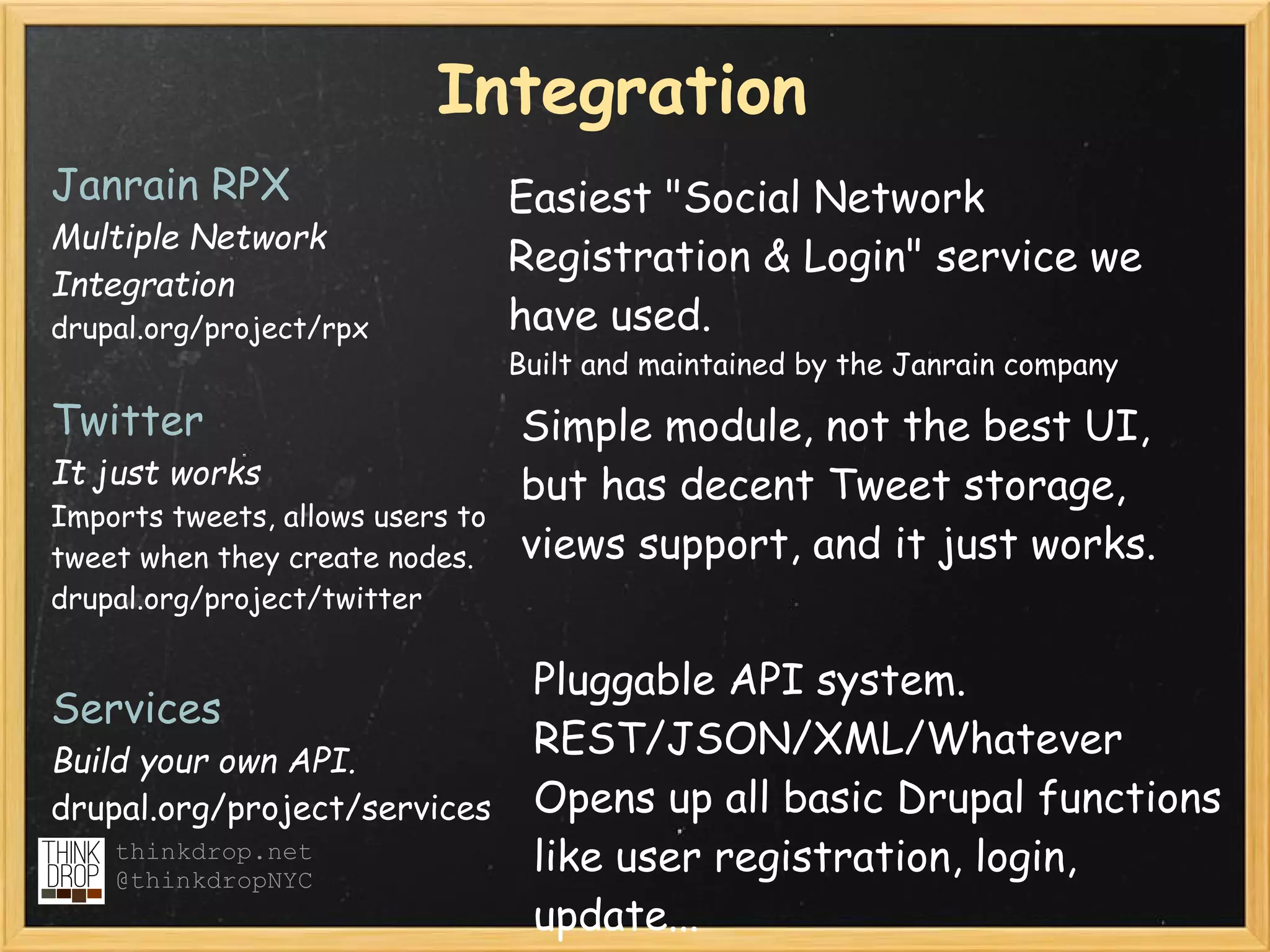 Integration
Janrain RPX                       Easiest "Social Network
Multiple Network
                                  Registration & Login" service we
Integration
drupal.org/project/rpx            have used.
                                  Built and maintained by the Janrain company

Twitter                           Simple module, not the best UI,
It just works                     but has decent Tweet storage,
Imports tweets, allows users to
tweet when they create nodes.     views support, and it just works.
drupal.org/project/twitter

                            Pluggable API system.
Services
Build your own API.
                            REST/JSON/XML/Whatever
drupal.org/project/services Opens up all basic Drupal functions
    thinkdrop.net
    @thinkdropNYC
                            like user registration, login,
                            update...
 