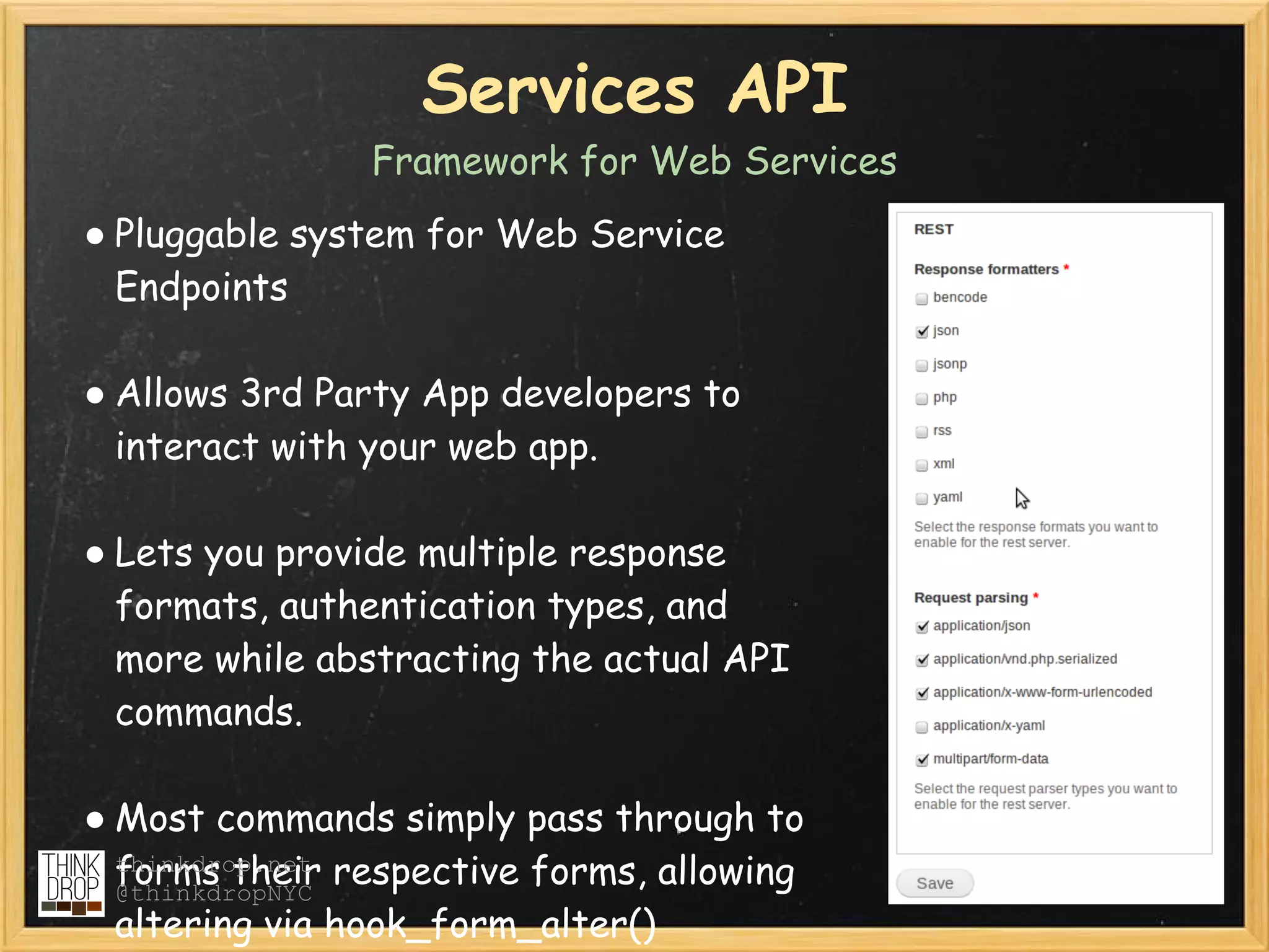 Services API
                Framework for Web Services
● Pluggable system for Web Service
  Endpoints

● Allows 3rd Party App developers to
  interact with your web app.

● Lets you provide multiple response
  formats, authentication types, and
  more while abstracting the actual API
  commands.

● Most commands simply pass through to
  thinkdrop.net respective forms, allowing
  forms their
  @thinkdropNYC
  altering via hook_form_alter()
 