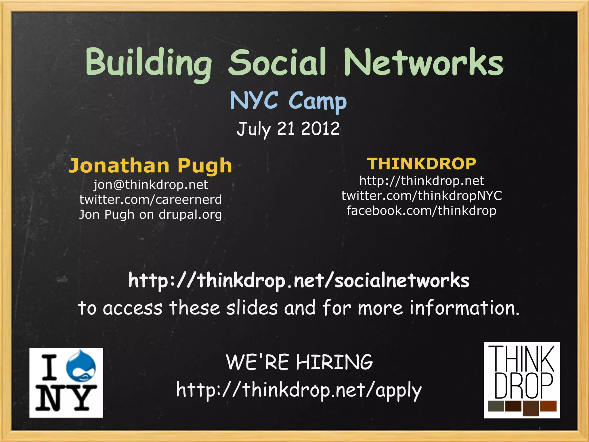 Building Social Networks
                         NYC Camp
                         July 21 2012

Jonathan Pugh                              THINKDROP
  jon@thinkdrop.net                        http://thinkdrop.net
twitter.com/careernerd                  twitter.com/thinkdropNYC
Jon Pugh on drupal.org                   facebook.com/thinkdrop




     http://thinkdrop.net/socialnetworks 
to access these slides and for more information.

                   WE'RE HIRING
              http://thinkdrop.net/apply 
 