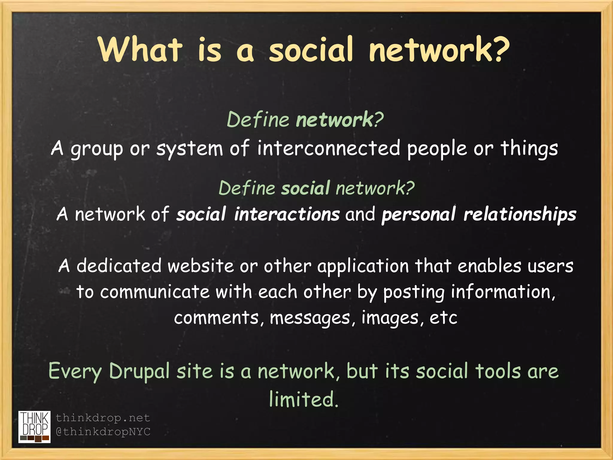 What is a social network?

                 Define network?
A group or system of interconnected people or things
                  Define social network?
A network of social interactions and personal relationships

 A dedicated website or other application that enables users
   to communicate with each other by posting information,
             comments, messages, images, etc

Every Drupal site is a network, but its social tools are
                        limited.
thinkdrop.net
@thinkdropNYC
 