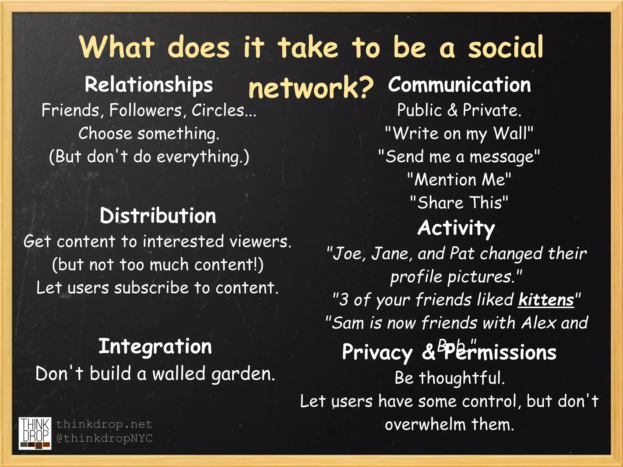 What does it take to be a social
       Relationships network? Communication
  Friends, Followers, Circles...                Public & Private.  
       Choose something.                       "Write on my Wall"
   (But don't do everything.)                 "Send me a message"
                                                 "Mention Me"
                                                 "Share This"
          Distribution
                                                   Activity
Get content to interested viewers.
                                        "Joe, Jane, and Pat changed their
   (but not too much content!)
                                                 profile pictures."
 Let users subscribe to content.
                                         "3 of your friends liked kittens"
                                        "Sam is now friends with Alex and
         Integration                      Privacy &Bob."Permissions
 Don't build a walled garden.                    Be thoughtful.
                                     Let users have some control, but don't
    thinkdrop.net                               overwhelm them.
    @thinkdropNYC
 