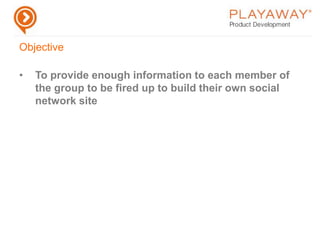ObjectiveTo provide enough information to each member of  the group to be fired up to build their own social network siteList of Required FunctionalityProfilesStatus UpdatesWallBlogsOrganic GroupsFriendsActivity StreamsNewsfeedPrivate MessagingUpload Pics/VideoGranular securityNotificationsFOAFIntegration with existing networksEventsTrack User ActivityTagging