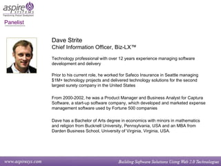 Dave Strite Chief Information Officer, Biz-LX™ Technology professional with over 12 years experience managing software development and delivery  Prior to his current role, he worked for Safeco Insurance in Seattle managing $1M+ technology projects and delivered technology solutions for the second largest surety company in the United States From 2000-2002, he was a Product Manager and Business Analyst for Captura Software, a start-up software company, which developed and marketed expense management software used by Fortune 500 companies Dave has a Bachelor of Arts degree in economics with minors in mathematics and religion from Bucknell University, Pennsylvania, USA and an MBA from Darden Business School, University of Virginia, Virginia, USA. Panelist  