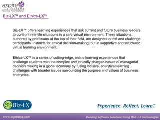 Biz-LX TM  and Ethics-LX TM Biz-LX™ offers learning experiences that ask current and future business leaders to confront real-life situations in a safe virtual environment. These situations, authored by professors at the top of their field, are designed to test and challenge participants’ instincts for ethical decision-making, but in supportive and structured virtual learning environment. Ethics-LX™ is a series of cutting-edge, online learning experiences that challenge students with the complex and ethically charged nature of managerial decision making in a global economy by fusing incisive, analytical learning challenges with broader issues surrounding the purpose and values of business enterprise. 