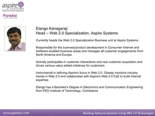 Panelist  Elango Kanagaraji Head – Web 2.0 Specialization, Aspire Systems Currently heads the Web 2.0 Specialization Business unit at Aspire Systems. Responsible for the business/product development in Consumer Internet and Software enabled business areas and manages all customer engagements from North America and Europe. Actively participates in customer interactions and new customer acquisition and drives various value added initiatives for customers Instrumental in defining Aspire's focus in Web 2.0. Closely monitors industry trends in Web 2.0 and collaborates with Aspire's Web 2.0 CoE to build internal expertise. Elango has a Bachelor's Degree in Electronics and Communication Engineering from PSG Institute of Technology, Coimbatore 