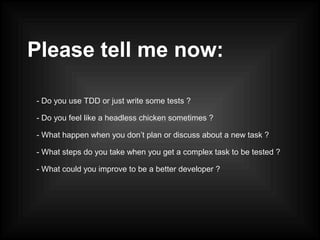 Please tell me now:
- Do you use TDD or just write some tests ?
- Do you feel like a headless chicken sometimes ?
- What happen when you don’t plan or discuss about a new task ?
- What steps do you take when you get a complex task to be tested ?
- What could you improve to be a better developer ?
 