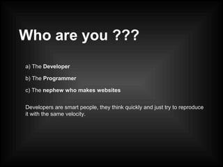 Who are you ???
a) The Developer
b) The Programmer
c) The nephew who makes websites
Developers are smart people, they think quickly and just try to reproduce
it with the same velocity.
 