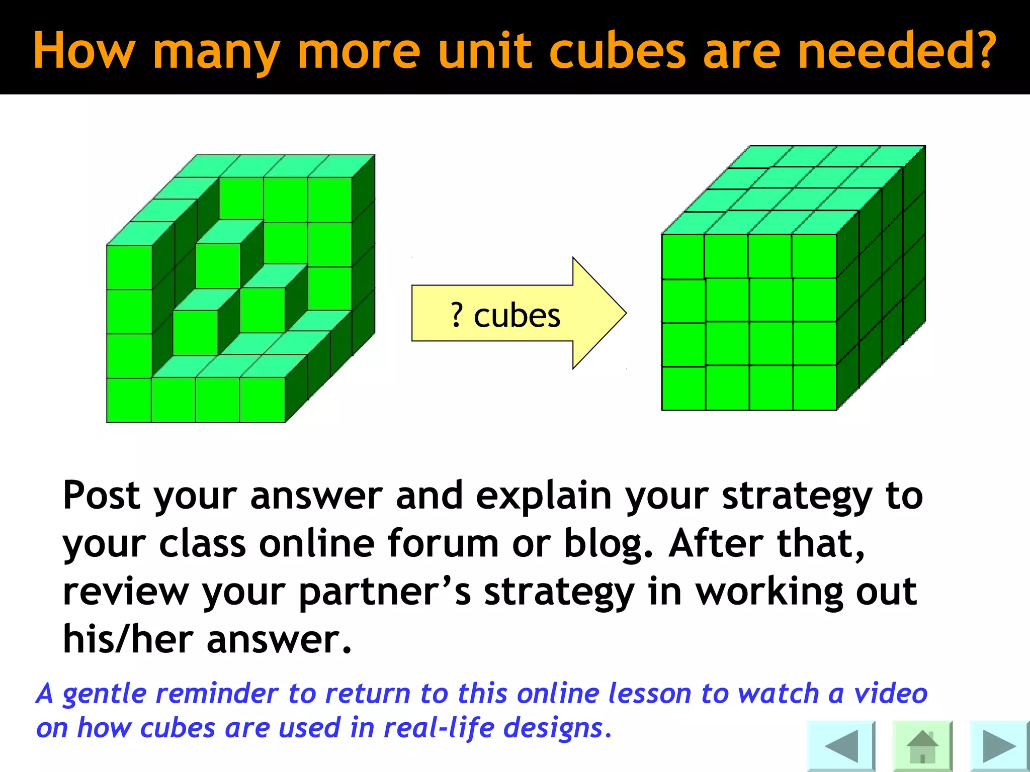 How many more unit cubes are needed?




                              ? cubes




 Post your answer and explain your strategy to
 your class online forum or blog. After that,
 review your partner’s strategy in working out
 his/her answer.
A gentle reminder to return to this online lesson to watch a video
on how cubes are used in real-life designs.
 