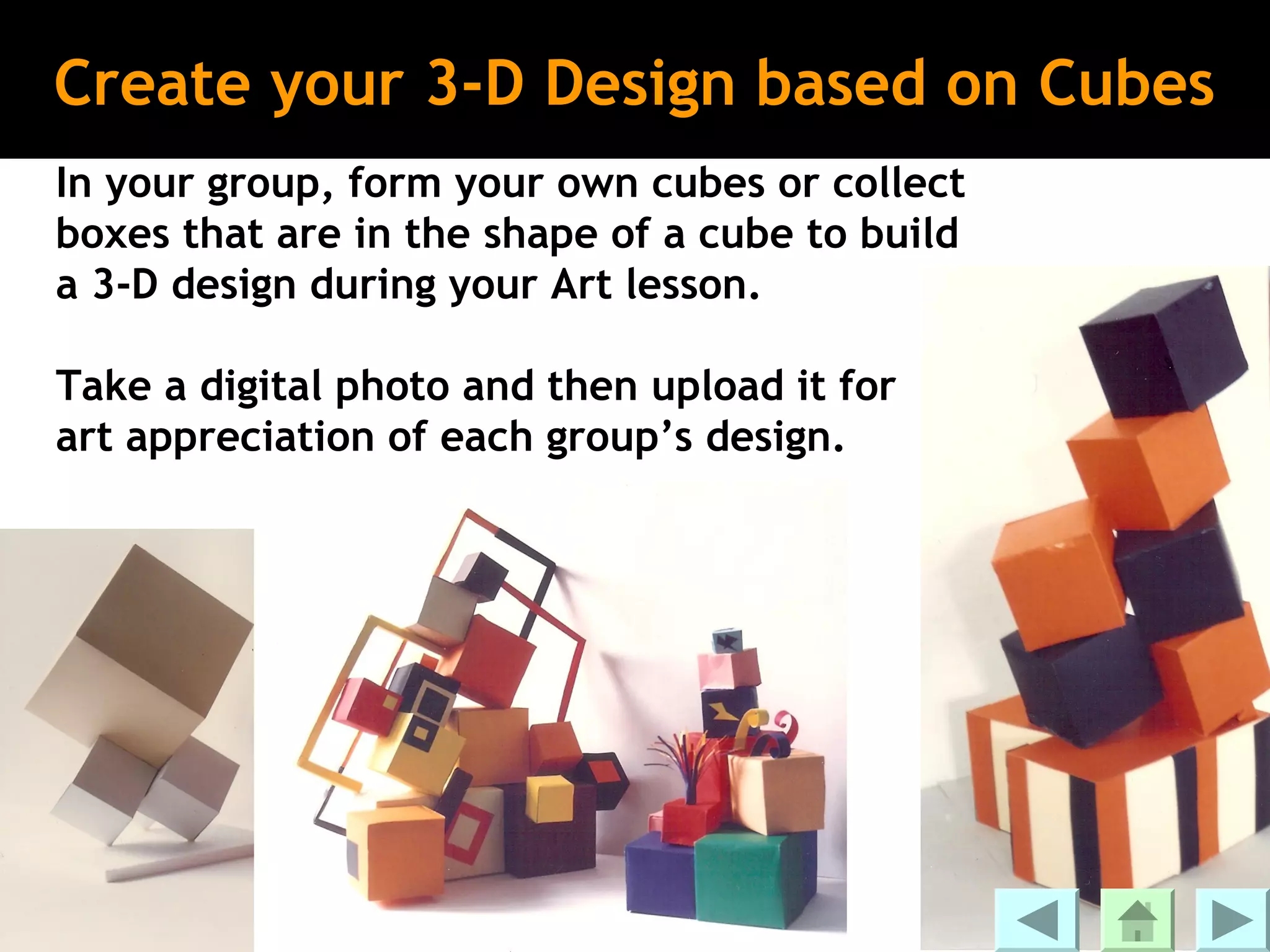 Create your 3-D Design based on Cubes
In your group, form your own cubes or collect
boxes that are in the shape of a cube to build
a 3-D design during your Art lesson.

Take a digital photo and then upload it for
art appreciation of each group’s design.
 