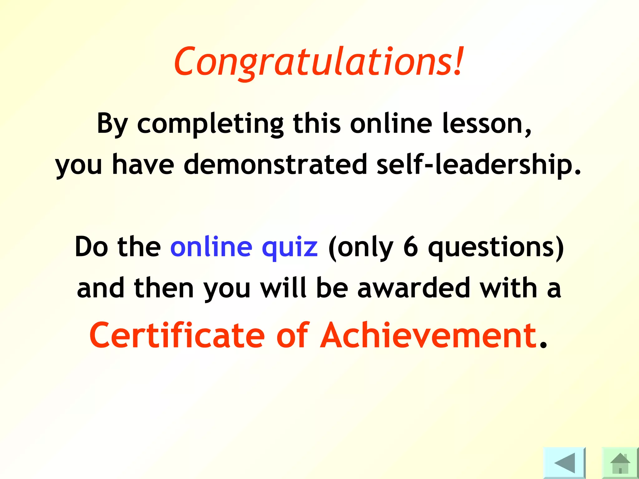 Congratulations!
   By completing this online lesson,
you have demonstrated self-leadership.

 Do the online quiz (only 6 questions)
 and then you will be awarded with a
  Certificate of Achievement.
 