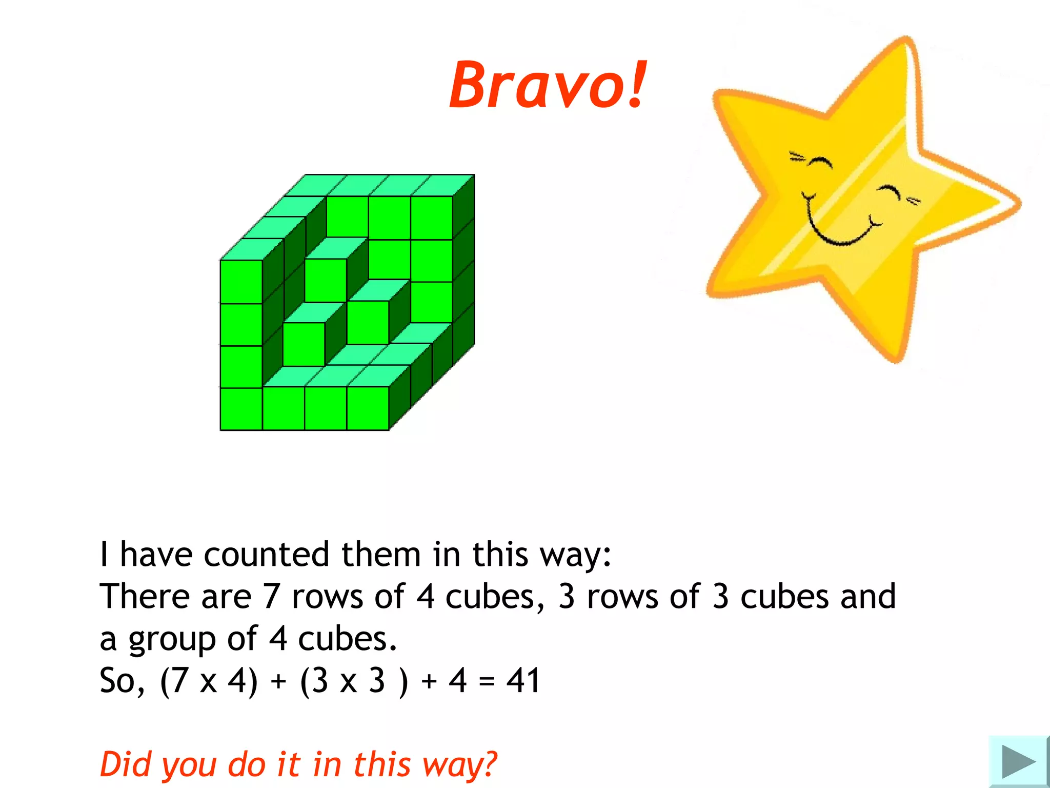 Bravo!




I have counted them in this way:
There are 7 rows of 4 cubes, 3 rows of 3 cubes and
a group of 4 cubes.
So, (7 x 4) + (3 x 3 ) + 4 = 41

Did you do it in this way?
 