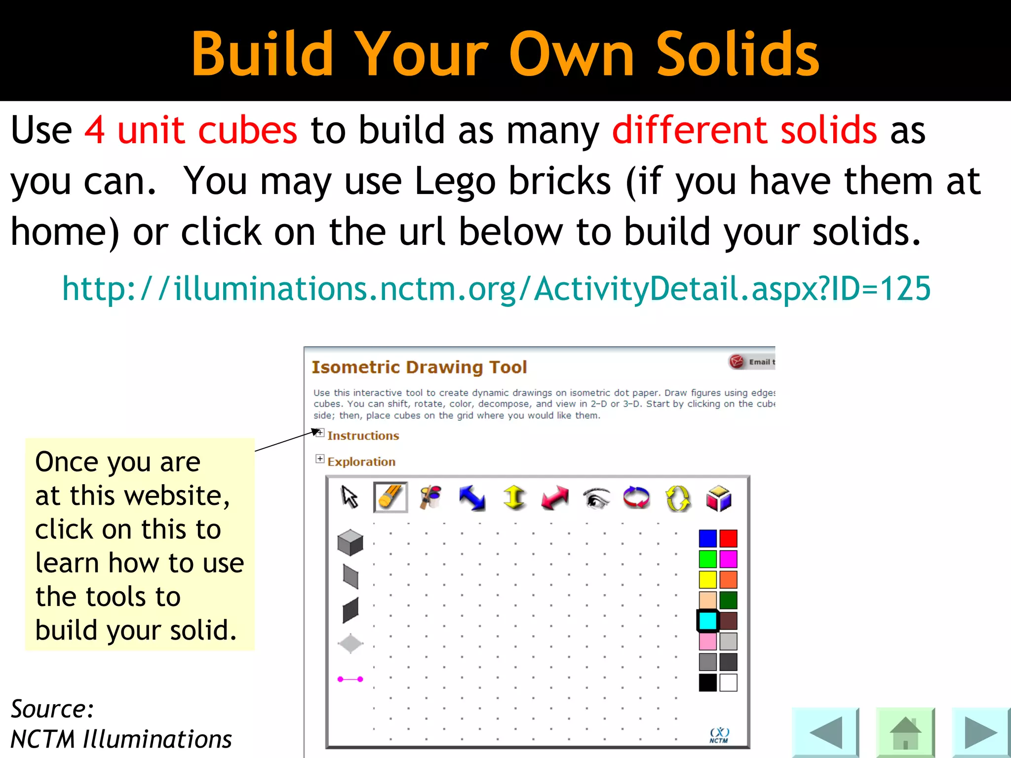 Build Your Own Solids
Use 4 unit cubes to build as many different solids as
you can. You may use Lego bricks (if you have them at
home) or click on the url below to build your solids.
    http://illuminations.nctm.org/ActivityDetail.aspx?ID=125




  Once you are
  at this website,
  click on this to
  learn how to use
  the tools to
  build your solid.

Source:
NCTM Illuminations
 