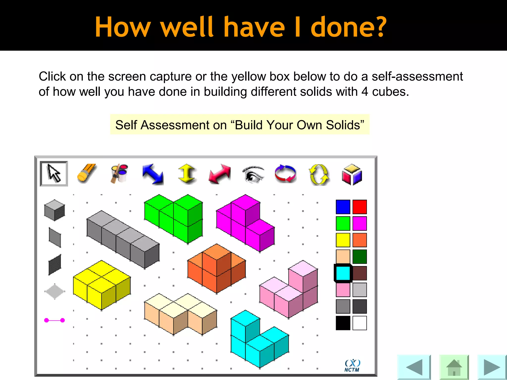 How well have I done?
Click on the screen capture or the yellow box below to do a self-assessment
of how well you have done in building different solids with 4 cubes.

             Self Assessment on “Build Your Own Solids”
 