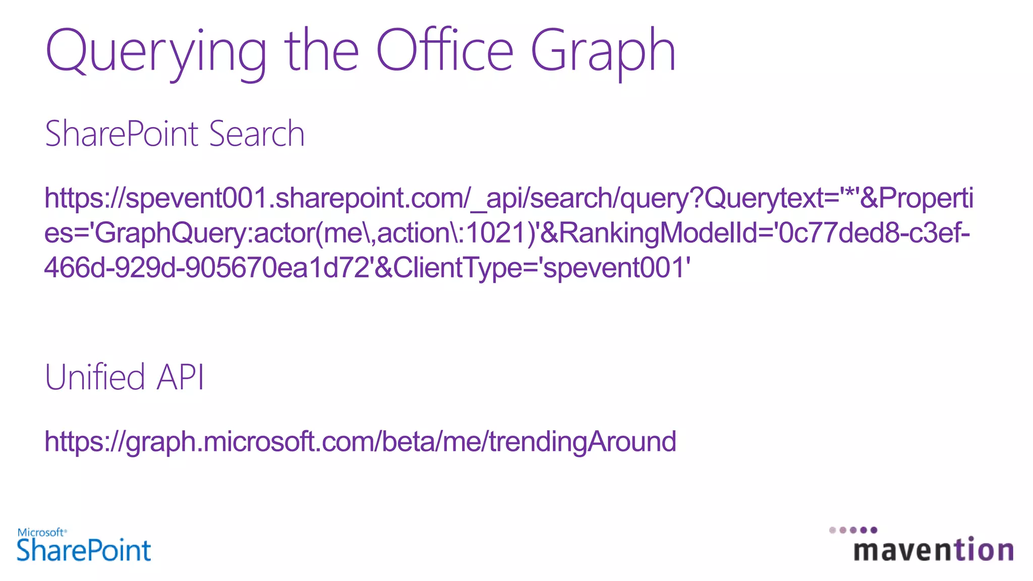 SharePoint Search
https://spevent001.sharepoint.com/_api/search/query?Querytext='*'&Properti
es='GraphQuery:actor(me,action:1021)'&RankingModelId='0c77ded8-c3ef-
466d-929d-905670ea1d72'&ClientType='spevent001'
Unified API
https://graph.microsoft.com/beta/me/trendingAround
Querying the Office Graph
 