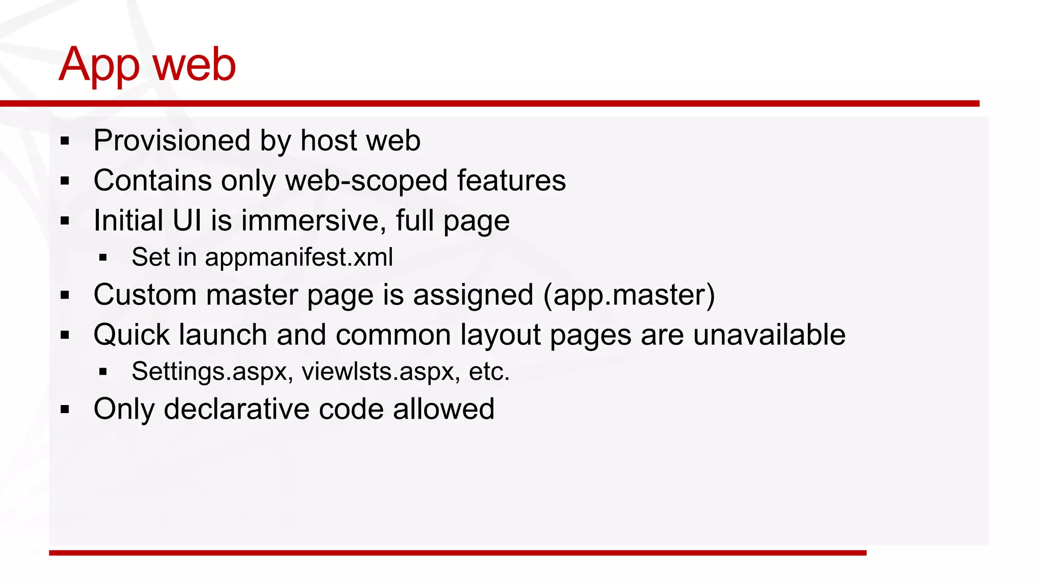 App web
 Provisioned by host web
 Contains only web-scoped features
 Initial UI is immersive, full page

 Custom master page is assigned (app.master)
 Quick launch and common layout pages are unavailable

 Only declarative code allowed
 