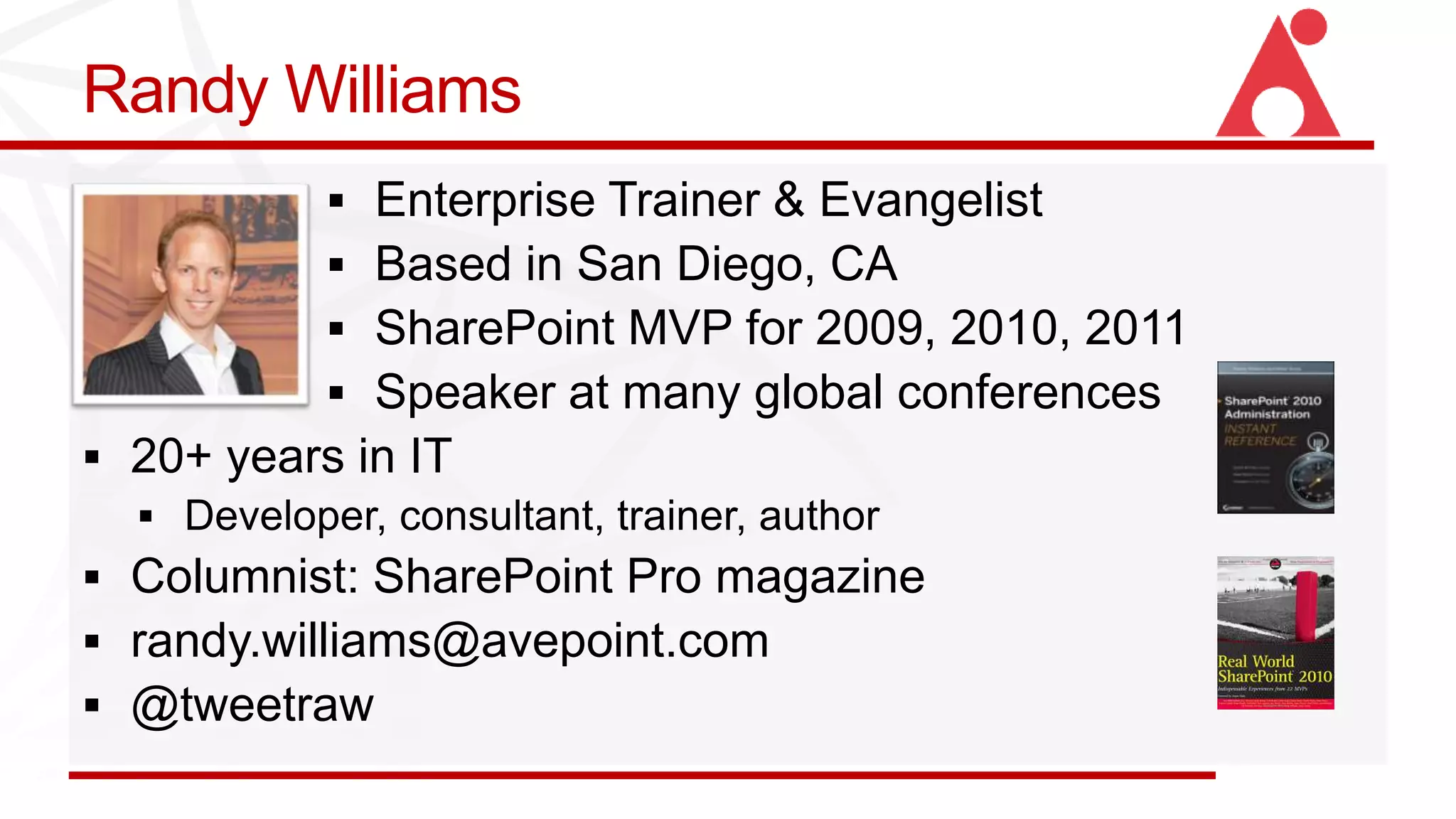 Randy Williams
            Enterprise Trainer & Evangelist
            Based in San Diego, CA
            SharePoint MVP for 2009, 2010, 2011
            Speaker at many global conferences
 20+ years in IT

 Columnist: SharePoint Pro magazine
 randy.williams@avepoint.com
 @tweetraw
 