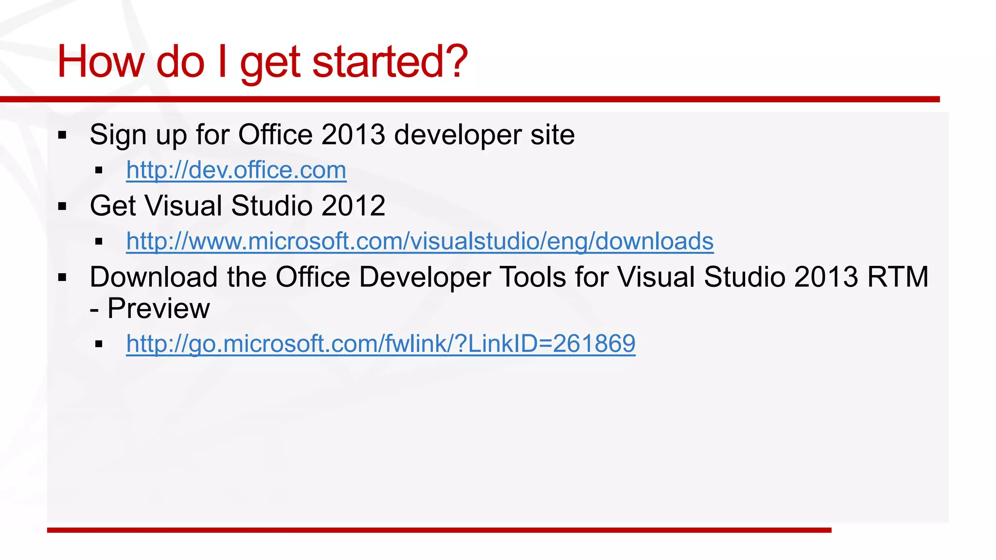 How do I get started?
 Sign up for Office 2013 developer site
     http://dev.office.com
 Get Visual Studio 2012
     http://www.microsoft.com/visualstudio/eng/downloads
 Download the Office Developer Tools for Visual Studio 2013 RTM
  - Preview
     http://go.microsoft.com/fwlink/?LinkID=261869
 