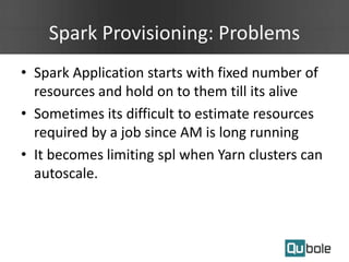 Spark Provisioning: Problems
• Spark Application starts with fixed number of
resources and hold on to them till its alive
• Sometimes its difficult to estimate resources
required by a job since AM is long running
• It becomes limiting spl when Yarn clusters can
autoscale.
 