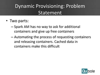 Dynamic Provisioning: Problem
Statement
• Two parts:
– Spark AM has no way to ask for additional
containers and give up free containers
– Automating the process of requesting containers
and releasing containers. Cached data in
containers make this difficult
 