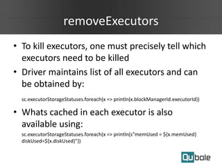 removeExecutors
• To kill executors, one must precisely tell which
executors need to be killed
• Driver maintains list of all executors and can
be obtained by:
sc.executorStorageStatuses.foreach(x => println(x.blockManagerId.executorId))
• Whats cached in each executor is also
available using:
sc.executorStorageStatuses.foreach(x => println(s”memUsed = ${x.memUsed}
diskUsed=${x.diskUsed)”))
 