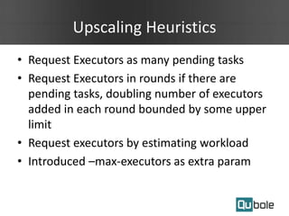 Upscaling Heuristics
• Request Executors as many pending tasks
• Request Executors in rounds if there are
pending tasks, doubling number of executors
added in each round bounded by some upper
limit
• Request executors by estimating workload
• Introduced –max-executors as extra param
 