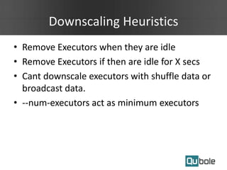 Downscaling Heuristics
• Remove Executors when they are idle
• Remove Executors if then are idle for X secs
• Cant downscale executors with shuffle data or
broadcast data.
• --num-executors act as minimum executors
 