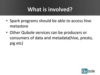 What is involved?
• Spark programs should be able to access hive
metastore
• Other Qubole services can be producers or
consumers of data and metadata(hive, presto,
pig etc)
 