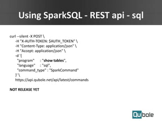 Using SparkSQL - REST api - sql
curl --silent -X POST 
-H "X-AUTH-TOKEN: $AUTH_TOKEN" 
-H "Content-Type: application/json" 
-H "Accept: application/json" 
-d '{
"program" : "show tables",
"language" : "sql",
"command_type" : "SparkCommand"
}' 
https://api.qubole.net/api/latest/commands
NOT RELEASE YET
 