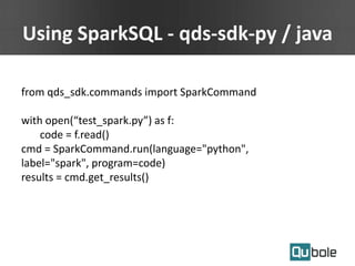 Using SparkSQL - qds-sdk-py / java
from qds_sdk.commands import SparkCommand
with open(“test_spark.py”) as f:
code = f.read()
cmd = SparkCommand.run(language="python",
label="spark", program=code)
results = cmd.get_results()
 
