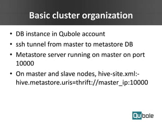 Basic cluster organization
• DB instance in Qubole account
• ssh tunnel from master to metastore DB
• Metastore server running on master on port
10000
• On master and slave nodes, hive-site.xml:-
hive.metastore.uris=thrift://master_ip:10000
 