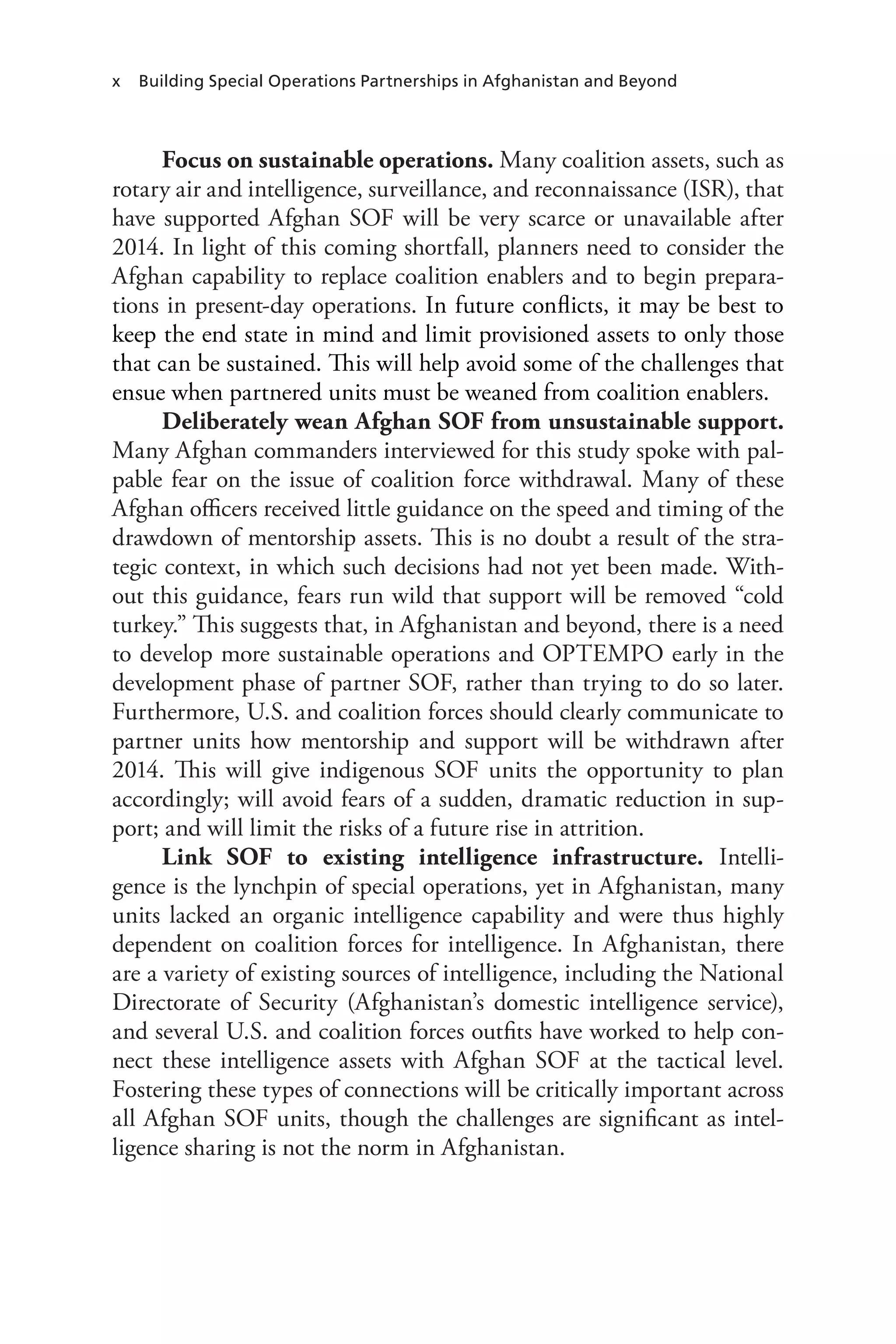 x Building Special Operations Partnerships in Afghanistan and Beyond
Focus on sustainable operations. Many coalition assets, such as
rotary air and intelligence, surveillance, and reconnaissance (ISR), that
have supported Afghan SOF will be very scarce or unavailable after
2014. In light of this coming shortfall, planners need to consider the
Afghan capability to replace coalition enablers and to begin prepara-
tions in present-day operations. In future conflicts, it may be best to
keep the end state in mind and limit provisioned assets to only those
that can be sustained. This will help avoid some of the challenges that
ensue when partnered units must be weaned from coalition enablers.
Deliberately wean Afghan SOF from unsustainable support.
Many Afghan commanders interviewed for this study spoke with pal-
pable fear on the issue of coalition force withdrawal. Many of these
Afghan officers received little guidance on the speed and timing of the
drawdown of mentorship assets. This is no doubt a result of the stra-
tegic context, in which such decisions had not yet been made. With-
out this guidance, fears run wild that support will be removed “cold
turkey.” This suggests that, in Afghanistan and beyond, there is a need
to develop more sustainable operations and OPTEMPO early in the
development phase of partner SOF, rather than trying to do so later.
Furthermore, U.S. and coalition forces should clearly communicate to
partner units how mentorship and support will be withdrawn after
2014. This will give indigenous SOF units the opportunity to plan
accordingly; will avoid fears of a sudden, dramatic reduction in sup-
port; and will limit the risks of a future rise in attrition.
Link SOF to existing intelligence infrastructure. Intelli-
gence is the lynchpin of special operations, yet in Afghanistan, many
units lacked an organic intelligence capability and were thus highly
dependent on coalition forces for intelligence. In Afghanistan, there
are a variety of existing sources of intelligence, including the National
Directorate of Security (Afghanistan’s domestic intelligence service),
and several U.S. and coalition forces outfits have worked to help con-
nect these intelligence assets with Afghan SOF at the tactical level.
Fostering these types of connections will be critically important across
all Afghan SOF units, though the challenges are significant as intel-
ligence sharing is not the norm in Afghanistan.
 