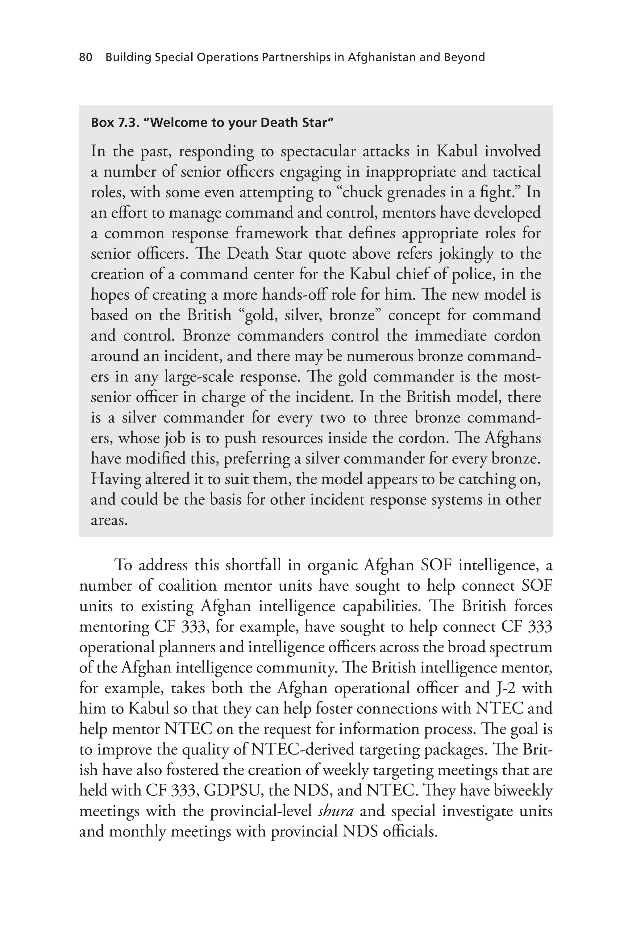 80 Building Special Operations Partnerships in Afghanistan and Beyond
To address this shortfall in organic Afghan SOF intelligence, a
number of coalition mentor units have sought to help connect SOF
units to existing Afghan intelligence capabilities. The British forces
mentoring CF 333, for example, have sought to help connect CF 333
operational planners and intelligence officers across the broad spectrum
of the Afghan intelligence community. The British intelligence mentor,
for example, takes both the Afghan operational officer and J-2 with
him to Kabul so that they can help foster connections with NTEC and
help mentor NTEC on the request for information process. The goal is
to improve the quality of NTEC-derived targeting packages. The Brit-
ish have also fostered the creation of weekly targeting meetings that are
held with CF 333, GDPSU, the NDS, and NTEC. They have biweekly
meetings with the provincial-level shura and special investigate units
and monthly meetings with provincial NDS officials.
Box 7.3. “Welcome to your Death Star”
In the past, responding to spectacular attacks in Kabul involved
a number of senior officers engaging in inappropriate and tactical
roles, with some even attempting to “chuck grenades in a fight.” In
an effort to manage command and control, mentors have developed
a common response framework that defines appropriate roles for
senior officers. The Death Star quote above refers jokingly to the
creation of a command center for the Kabul chief of police, in the
hopes of creating a more hands-off role for him. The new model is
based on the British “gold, silver, bronze” concept for command
and control. Bronze commanders control the immediate cordon
around an incident, and there may be numerous bronze command-
ers in any large-scale response. The gold commander is the most-
senior officer in charge of the incident. In the British model, there
is a silver commander for every two to three bronze command-
ers, whose job is to push resources inside the cordon. The Afghans
have modified this, preferring a silver commander for every bronze.
Having altered it to suit them, the model appears to be catching on,
and could be the basis for other incident response systems in other
areas.
 