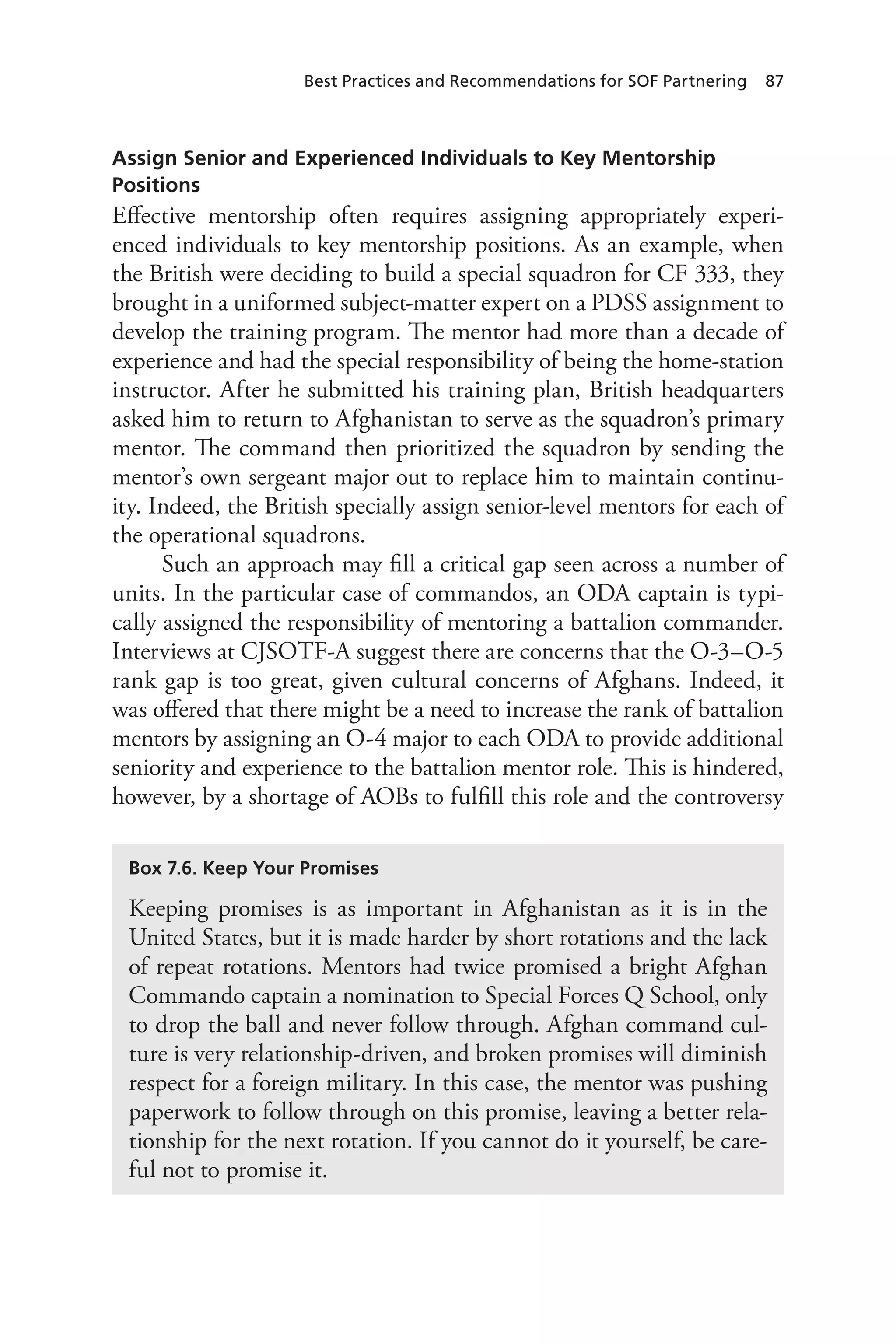 Best Practices and Recommendations for SOF Partnering 87
Assign Senior and Experienced Individuals to Key Mentorship
Positions
Effective mentorship often requires assigning appropriately experi-
enced individuals to key mentorship positions. As an example, when
the British were deciding to build a special squadron for CF 333, they
brought in a uniformed subject-matter expert on a PDSS assignment to
develop the training program. The mentor had more than a decade of
experience and had the special responsibility of being the home-station
instructor. After he submitted his training plan, British headquarters
asked him to return to Afghanistan to serve as the squadron’s primary
mentor. The command then prioritized the squadron by sending the
mentor’s own sergeant major out to replace him to maintain continu-
ity. Indeed, the British specially assign senior-level mentors for each of
the operational squadrons.
Such an approach may fill a critical gap seen across a number of
units. In the particular case of commandos, an ODA captain is typi-
cally assigned the responsibility of mentoring a battalion commander.
Interviews at CJSOTF-A suggest there are concerns that the O-3–O-5
rank gap is too great, given cultural concerns of Afghans. Indeed, it
was offered that there might be a need to increase the rank of battalion
mentors by assigning an O-4 major to each ODA to provide additional
seniority and experience to the battalion mentor role. This is hindered,
however, by a shortage of AOBs to fulfill this role and the controversy
Box 7.6. Keep Your Promises
Keeping promises is as important in Afghanistan as it is in the
United States, but it is made harder by short rotations and the lack
of repeat rotations. Mentors had twice promised a bright Afghan
Commando captain a nomination to Special Forces Q School, only
to drop the ball and never follow through. Afghan command cul-
ture is very relationship-driven, and broken promises will diminish
respect for a foreign military. In this case, the mentor was pushing
paperwork to follow through on this promise, leaving a better rela-
tionship for the next rotation. If you cannot do it yourself, be care-
ful not to promise it.
 