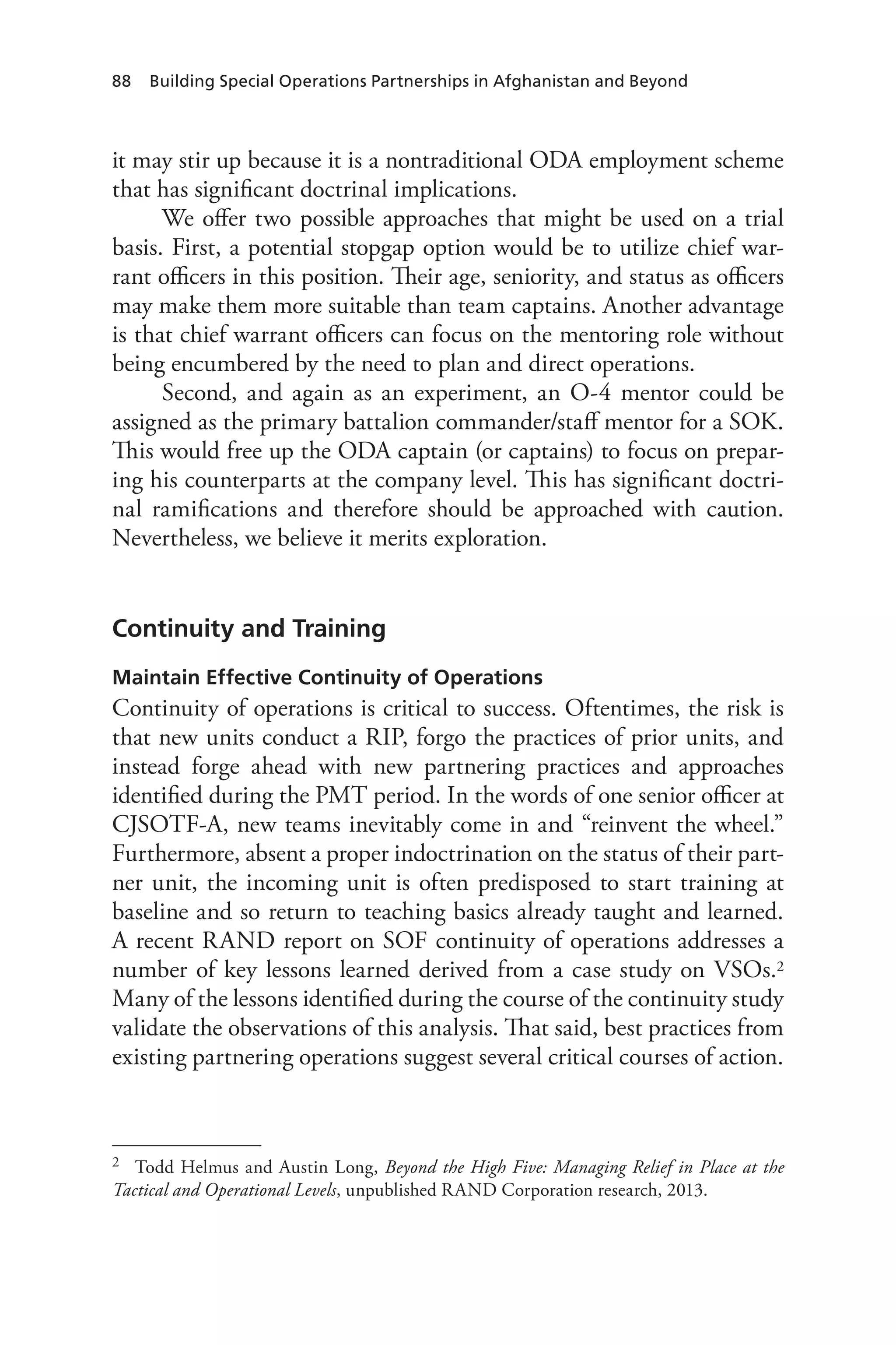 88 Building Special Operations Partnerships in Afghanistan and Beyond
it may stir up because it is a nontraditional ODA employment scheme
that has significant doctrinal implications.
We offer two possible approaches that might be used on a trial
basis. First, a potential stopgap option would be to utilize chief war-
rant officers in this position. Their age, seniority, and status as officers
may make them more suitable than team captains. Another advantage
is that chief warrant officers can focus on the mentoring role without
being encumbered by the need to plan and direct operations.
Second, and again as an experiment, an O-4 mentor could be
assigned as the primary battalion commander/staff mentor for a SOK.
This would free up the ODA captain (or captains) to focus on prepar-
ing his counterparts at the company level. This has significant doctri-
nal ramifications and therefore should be approached with caution.
Nevertheless, we believe it merits exploration.
Continuity and Training
Maintain Effective Continuity of Operations
Continuity of operations is critical to success. Oftentimes, the risk is
that new units conduct a RIP, forgo the practices of prior units, and
instead forge ahead with new partnering practices and approaches
identified during the PMT period. In the words of one senior officer at
CJSOTF-A, new teams inevitably come in and “reinvent the wheel.”
Furthermore, absent a proper indoctrination on the status of their part-
ner unit, the incoming unit is often predisposed to start training at
baseline and so return to teaching basics already taught and learned.
A recent RAND report on SOF continuity of operations addresses a
number of key lessons learned derived from a case study on VSOs.2
Many of the lessons identified during the course of the continuity study
validate the observations of this analysis. That said, best practices from
existing partnering operations suggest several critical courses of action.
2	 Todd Helmus and Austin Long, Beyond the High Five: Managing Relief in Place at the
Tactical and Operational Levels, unpublished RAND Corporation research, 2013.
 
