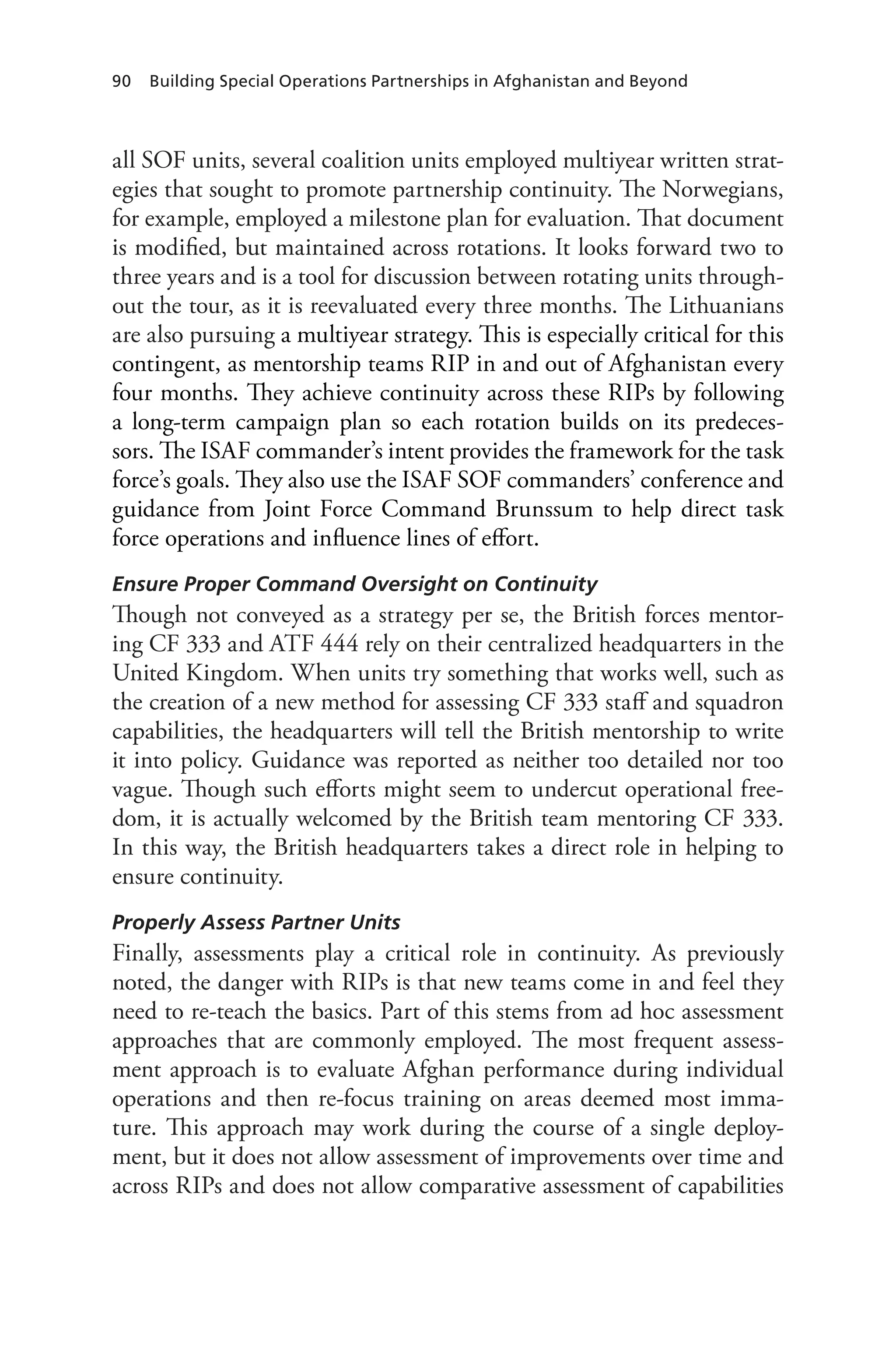 90 Building Special Operations Partnerships in Afghanistan and Beyond
all SOF units, several coalition units employed multiyear written strat-
egies that sought to promote partnership continuity. The Norwegians,
for example, employed a milestone plan for evaluation. That document
is modified, but maintained across rotations. It looks forward two to
three years and is a tool for discussion between rotating units through-
out the tour, as it is reevaluated every three months. The Lithuanians
are also pursuing a multiyear strategy. This is especially critical for this
contingent, as mentorship teams RIP in and out of Afghanistan every
four months. They achieve continuity across these RIPs by following
a long-term campaign plan so each rotation builds on its predeces-
sors. The ISAF commander’s intent provides the framework for the task
force’s goals. They also use the ISAF SOF commanders’ conference and
guidance from Joint Force Command Brunssum to help direct task
force operations and influence lines of effort.
Ensure Proper Command Oversight on Continuity
Though not conveyed as a strategy per se, the British forces mentor-
ing CF 333 and ATF 444 rely on their centralized headquarters in the
United Kingdom. When units try something that works well, such as
the creation of a new method for assessing CF 333 staff and squadron
capabilities, the headquarters will tell the British mentorship to write
it into policy. Guidance was reported as neither too detailed nor too
vague. Though such efforts might seem to undercut operational free-
dom, it is actually welcomed by the British team mentoring CF 333.
In this way, the British headquarters takes a direct role in helping to
ensure continuity.
Properly Assess Partner Units
Finally, assessments play a critical role in continuity. As previously
noted, the danger with RIPs is that new teams come in and feel they
need to re-teach the basics. Part of this stems from ad hoc assessment
approaches that are commonly employed. The most frequent assess-
ment approach is to evaluate Afghan performance during individual
operations and then re-focus training on areas deemed most imma-
ture. This approach may work during the course of a single deploy-
ment, but it does not allow assessment of improvements over time and
across RIPs and does not allow comparative assessment of capabilities
 
