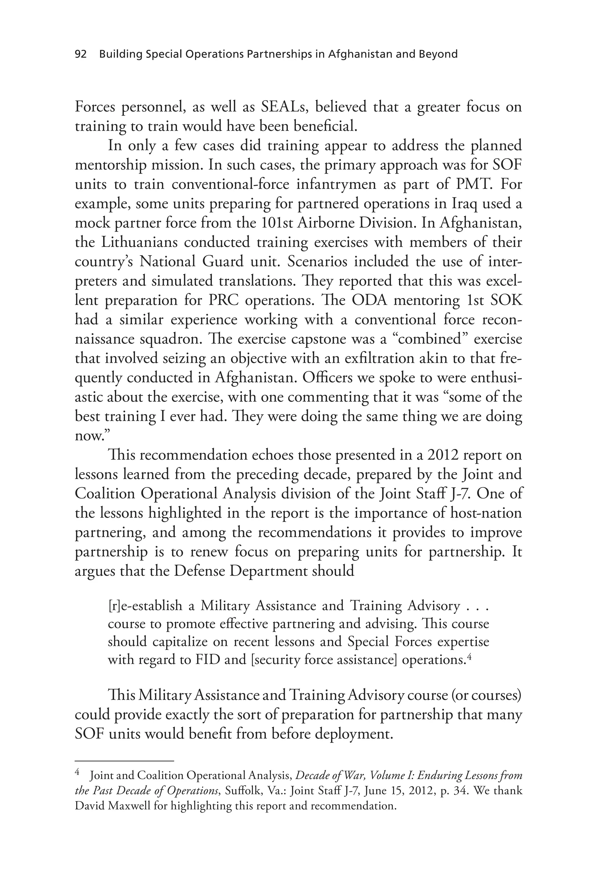 92 Building Special Operations Partnerships in Afghanistan and Beyond
Forces personnel, as well as SEALs, believed that a greater focus on
training to train would have been beneficial.
In only a few cases did training appear to address the planned
mentorship mission. In such cases, the primary approach was for SOF
units to train conventional-force infantrymen as part of PMT. For
example, some units preparing for partnered operations in Iraq used a
mock partner force from the 101st Airborne Division. In Afghanistan,
the Lithuanians conducted training exercises with members of their
country’s National Guard unit. Scenarios included the use of inter-
preters and simulated translations. They reported that this was excel-
lent preparation for PRC operations. The ODA mentoring 1st SOK
had a similar experience working with a conventional force recon-
naissance squadron. The exercise capstone was a “combined” exercise
that involved seizing an objective with an exfiltration akin to that fre-
quently conducted in Afghanistan. Officers we spoke to were enthusi-
astic about the exercise, with one commenting that it was “some of the
best training I ever had. They were doing the same thing we are doing
now.”
This recommendation echoes those presented in a 2012 report on
lessons learned from the preceding decade, prepared by the Joint and
Coalition Operational Analysis division of the Joint Staff J-7. One of
the lessons highlighted in the report is the importance of host-nation
partnering, and among the recommendations it provides to improve
partnership is to renew focus on preparing units for partnership. It
argues that the Defense Department should
[r]e-establish a Military Assistance and Training Advisory . . .
course to promote effective partnering and advising. This course
should capitalize on recent lessons and Special Forces expertise
with regard to FID and [security force assistance] operations.4
This Military Assistance and Training Advisory course (or courses)
could provide exactly the sort of preparation for partnership that many
SOF units would benefit from before deployment.
4	 Joint and Coalition Operational Analysis, Decade of War, Volume I: Enduring Lessons from
the Past Decade of Operations, Suffolk, Va.: Joint Staff J-7, June 15, 2012, p. 34. We thank
David Maxwell for highlighting this report and recommendation.
 
